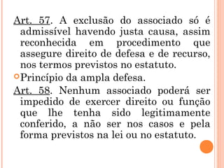 Art. 57. A exclusão do associado só é
admissível havendo justa causa, assim
reconhecida em procedimento que
assegure direito de defesa e de recurso,
nos termos previstos no estatuto.
Princípio da ampla defesa.
Art. 58. Nenhum associado poderá ser
impedido de exercer direito ou função
que lhe tenha sido legitimamente
conferido, a não ser nos casos e pela
forma previstos na lei ou no estatuto.
 