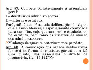 Art. 59. Compete privativamente à assembleia
geral:
I – destituir os administradores;
II – alterar o estatuto.
Parágrafo único. Para tais deliberações é exigido
que a assembleia seja especialmente convocada
para esse fim, cujo quorum será o estabelecido
no estatuto, bem como os critérios de eleição
dos administradores.
 Mudança do quorum anteriormente previsto;
Art. 60. A convocação dos órgãos deliberativos
far-se-á na forma do estatuto, garantido a 1/5
(um quinto) dos associados o direito de
promovê-la. (Lei 11.127/05)
 