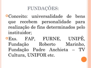 Conceito: universalidade de bens
que recebem personalidade para
realização de fins determinados pelo
instituidor;
Exs. FAP, FURNE, UNIPÊ,
Fundação Roberto Marinho,
Fundação Padre Anchieta – TV
Cultura, UNIFOR etc.
FUNDAÇÕES:
 