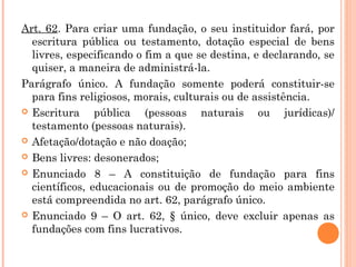Art. 62. Para criar uma fundação, o seu instituidor fará, por
escritura pública ou testamento, dotação especial de bens
livres, especificando o fim a que se destina, e declarando, se
quiser, a maneira de administrá-la.
Parágrafo único. A fundação somente poderá constituir-se
para fins religiosos, morais, culturais ou de assistência.
 Escritura pública (pessoas naturais ou jurídicas)/
testamento (pessoas naturais).
 Afetação/dotação e não doação;
 Bens livres: desonerados;
 Enunciado 8 – A constituição de fundação para fins
científicos, educacionais ou de promoção do meio ambiente
está compreendida no art. 62, parágrafo único.
 Enunciado 9 – O art. 62, § único, deve excluir apenas as
fundações com fins lucrativos.
 