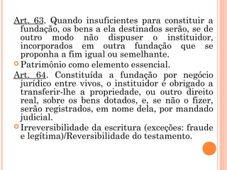 Art. 63. Quando insuficientes para constituir a
fundação, os bens a ela destinados serão, se de
outro modo não dispuser o instituidor,
incorporados em outra fundação que se
proponha a fim igual ou semelhante.
 Patrimônio como elemento essencial.
Art. 64. Constituída a fundação por negócio
jurídico entre vivos, o instituidor é obrigado a
transferir-lhe a propriedade, ou outro direito
real, sobre os bens dotados, e, se não o fizer,
serão registrados, em nome dela, por mandado
judicial.
 Irreversibilidade da escritura (exceções: fraude
e legítima)/Reversibilidade do testamento.
 