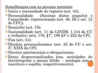 Semelhanças com as pessoas naturais:
 Início e necessidade de registro (art. 45);
 Personalidade (Societas distat singulis) e
Capacidade: representação (art. 46, III e art. 12
do CPC);
 Domicílio (art. 75);
 Nacionalidade (art. 11 da LINDB, 1.134 do CC
e vedações: arts. 176, §1º, 199 §3º e 222 da CF);
 Fim (art. 51);
 Direitos personalíssimos (art. 52 do CC e art.
5º, XXIX da CF);
 Direitos patrimoniais e obrigacionais;
 Entes despersonalizados (exs. sociedades de
fato/irregular e massa falida - analogia com o
nascituro e espólio, respectivamente).
 