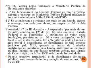 Art. 66. Velará pelas fundações o Ministério Público do
Estado onde situadas.
§ 1º Se funcionarem no Distrito Federal ou em Território,
caberá o encargo ao Ministério Público Federal (declarado
inconstitucional pela ADIn 2.794-8; →MPDF).
§ 2º Se estenderem a atividade por mais de um Estado, caberá
o encargo, em cada um deles, ao respectivo Ministério
Público.
Enunciado147 da III Jornada – A expressão “por mais de um
Estado”, contida no §2º do art. 66, não exclui o Distrito
Federal e os Territórios. A atribuição de velar pelas
fundações, prevista no art. 66 e seus parágrafos, ao MP
local – isto é, dos Estados, DF e Territórios onde situadas –
não exclui a necessidade de fiscalização de tais pessoas
jurídicas pelo MPF, quando se tratar de fundações
instituídas ou mantidas pela União, autarquia ou empresa
pública federal, ou que destas recebam verbas, nos termos
da Constituição, da LC n. 75/93 e da Lei de Improbidade.
 Papéis protetivo (curadoria) e de fiscalização (interesse
público), com necessidade de prestação de contas; art. 129,
IV da CF.
 