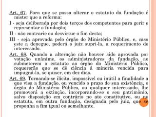Art. 67. Para que se possa alterar o estatuto da fundação é
mister que a reforma:
I - seja deliberada por dois terços dos competentes para gerir e
representar a fundação;
II - não contrarie ou desvirtue o fim desta;
III - seja aprovada pelo órgão do Ministério Público, e, caso
este a denegue, poderá o juiz supri-la, a requerimento do
interessado.
Art. 68. Quando a alteração não houver sido aprovada por
votação unânime, os administradores da fundação, ao
submeterem o estatuto ao órgão do Ministério Público,
requererão que se dê ciência à minoria vencida para
impugná-la, se quiser, em dez dias.
Art. 69. Tornando-se ilícita, impossível ou inútil a finalidade a
que visa a fundação, ou vencido o prazo de sua existência, o
órgão do Ministério Público, ou qualquer interessado, lhe
promoverá a extinção, incorporando-se o seu patrimônio,
salvo disposição em contrário no ato constitutivo, ou no
estatuto, em outra fundação, designada pelo juiz, que se
proponha a fim igual ou semelhante.
 