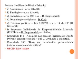 Pessoas Jurídicas de Direito Privado:
 a) Associações – arts. 53 a 61;
 b) Fundações – arts. 62 a 69;
 c) Sociedades – arts. 996 e ss. – D. Empresarial;
 d) Organizações religiosas - D. Civil;
 e) Partidos políticos – Lei 9.096/95 e art. 17 da CF (D.
Eleitoral).
 f) Empresas Individuais de Responsabilidade Limitada
(EIRELIs) – D. Empresarial; art. 980-a;
 Enunciado 144 – A relação das pessoas jurídicas de Direito
Privado, constante do art. 44 do C. Civil, não é exaustiva.
 Enunciado 246: “Deve ser reconhecida personalidade
jurídica ao condomínio edilício”
 OSCIP: lei 9.790/99.
 