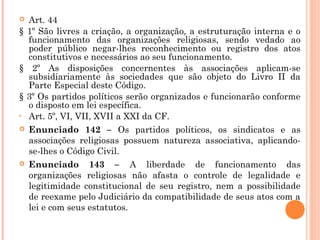  Art. 44
§ 1º São livres a criação, a organização, a estruturação interna e o
funcionamento das organizações religiosas, sendo vedado ao
poder público negar-lhes reconhecimento ou registro dos atos
constitutivos e necessários ao seu funcionamento.
§ 2º As disposições concernentes às associações aplicam-se
subsidiariamente às sociedades que são objeto do Livro II da
Parte Especial deste Código.
§ 3º Os partidos políticos serão organizados e funcionarão conforme
o disposto em lei específica.
• Art. 5º, VI, VII, XVII a XXI da CF.
 Enunciado 142 – Os partidos políticos, os sindicatos e as
associações religiosas possuem natureza associativa, aplicando-
se-lhes o Código Civil.
 Enunciado 143 – A liberdade de funcionamento das
organizações religiosas não afasta o controle de legalidade e
legitimidade constitucional de seu registro, nem a possibilidade
de reexame pelo Judiciário da compatibilidade de seus atos com a
lei e com seus estatutos.
 