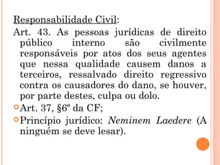 Responsabilidade Civil:
Art. 43. As pessoas jurídicas de direito
público interno são civilmente
responsáveis por atos dos seus agentes
que nessa qualidade causem danos a
terceiros, ressalvado direito regressivo
contra os causadores do dano, se houver,
por parte destes, culpa ou dolo.
Art. 37, §6º da CF;
Princípio jurídico: Neminem Laedere (A
ninguém se deve lesar).
 