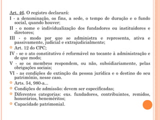 Art. 46. O registro declarará:
I - a denominação, os fins, a sede, o tempo de duração e o fundo
social, quando houver;
II - o nome e individualização dos fundadores ou instituidores e
diretores;
III - o modo por que se administra e representa, ativa e
passivamente, judicial e extrajudicialmente;
 Art. 12 do CPC;
IV - se o ato constitutivo é reformável no tocante à administração e
de que modo;
V - se os membros respondem, ou não, subsidiariamente, pelas
obrigações sociais;
VI - as condições de extinção da pessoa jurídica e o destino do seu
patrimônio, nesse caso.
 Arts. 54, 980-a...
 Condições de admissão: devem ser especificadas;
 Diferentes categorias: exs. fundadores, contribuintes, remidos,
honorários, beneméritos;
 Capacidade patrimonial.
 
