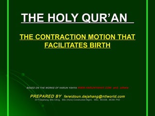 THE HOLY QUR’ANTHE HOLY QUR’AN
THE CONTRACTION MOTION THATTHE CONTRACTION MOTION THAT
FACILITATES BIRTHFACILITATES BIRTH
BASED ON THE WORKS OF HARUN YAHYABASED ON THE WORKS OF HARUN YAHYA WWW.HARUNYAHAY.COMWWW.HARUNYAHAY.COM and othersand others
PREPARED BYPREPARED BY fereidoun.dejahang@ntlworld.comfereidoun.dejahang@ntlworld.com
Dr F.Dejahang, BSc CEng, BSc (Hons) Construction Mgmt, MSc, MCIOB, .MCMI, PhDDr F.Dejahang, BSc CEng, BSc (Hons) Construction Mgmt, MSc, MCIOB, .MCMI, PhD
 