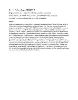 Eur J Cardiothorac Surg. 1995;9(6):330-4.
Surgery in native valve endocarditis:indications,resultsand risk factors.
Dodge-KhatamiA,HurniM, RuchatP,StumpeF,Fischer AP,Van Melle G, SadeghiH.
Divisionof CardiovascularSurgery,CHUV Lausanne, Switzerland
Abstract
Seventy-ninepatients(meanage 49years) underwentvalve replacementorrepairforactive (58.2%) or
healed(41.8%) native valve endocarditisbetween1976 and 1992. The most commonindicationfor
surgerywascongestive heartfailure (73.4%),followedbymultiple systemicemboli(21.5%).Emergency
operationwasnecessaryin27.8% of the cases.Operative mortalitywas3.8% (3 patients) andlate
mortality15.1% (12 patients).Streptococci were the mostcommoninfectingagents(41.8%),followed
by Staphylococcusaureus(11.4%).Noorganismswere isolatedin27cases (34.2%).Follow-upspanned
379.8 patient-yearswithamaximumof 15.8 years.Fifteenlate valve-relatedevents(periprostheticleak,
recurrentendocarditis,thrombo-emboliceventsandhemolysis)and20 otherlate complications
(anticoagulant-relatedhemorrhage,arrhythmiasorcongestive heartfailure)occurredin22 patients.
The linearizedrate forall late complicationsis5.8% per patient-year.The influence of eightpreoperative
variablesonoverall mortalityandlate valve-relatedcomplicationswasassessed:age,valve(s) affected,
active or healedinfection,bacteriology,annularabscess,emergencyorelectivesurgery,preoperative
renal functionandNYHA class.OnlyStaphylococcusaureus(P= 0.0012) wasa significantpredictorof
late valve-relatedcomplications.Furthermore,nodifference insurvival orinvalve-relatedcomplications
was foundbetweenthe active andhealedinfections.
 