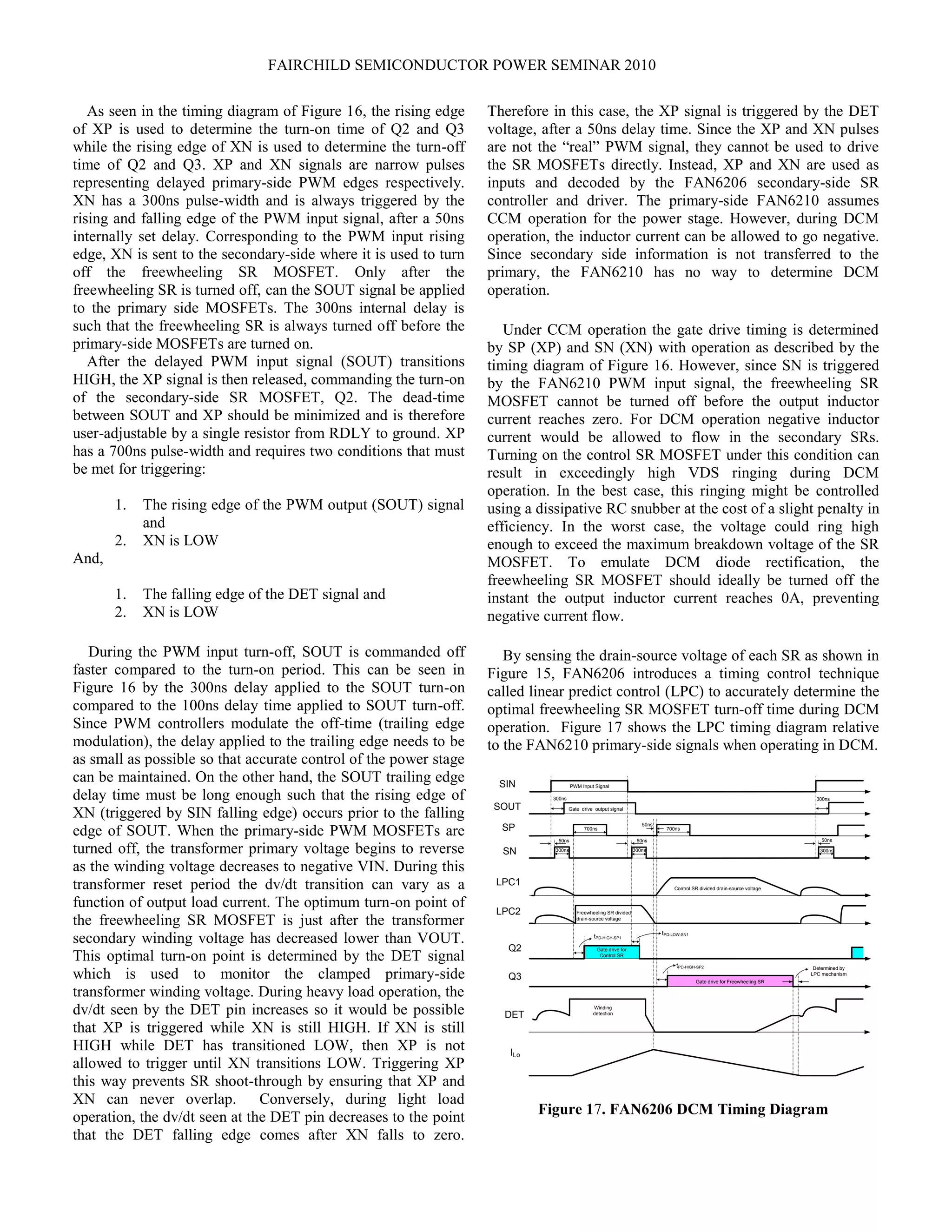 FAIRCHILD SEMICONDUCTOR POWER SEMINAR 2010
As seen in the timing diagram of Figure 16, the rising edge
of XP is used to determine the turn-on time of Q2 and Q3
while the rising edge of XN is used to determine the turn-off
time of Q2 and Q3. XP and XN signals are narrow pulses
representing delayed primary-side PWM edges respectively.
XN has a 300ns pulse-width and is always triggered by the
rising and falling edge of the PWM input signal, after a 50ns
internally set delay. Corresponding to the PWM input rising
edge, XN is sent to the secondary-side where it is used to turn
off the freewheeling SR MOSFET. Only after the
freewheeling SR is turned off, can the SOUT signal be applied
to the primary side MOSFETs. The 300ns internal delay is
such that the freewheeling SR is always turned off before the
primary-side MOSFETs are turned on.
After the delayed PWM input signal (SOUT) transitions
HIGH, the XP signal is then released, commanding the turn-on
of the secondary-side SR MOSFET, Q2. The dead-time
between SOUT and XP should be minimized and is therefore
user-adjustable by a single resistor from RDLY to ground. XP
has a 700ns pulse-width and requires two conditions that must
be met for triggering:
1. The rising edge of the PWM output (SOUT) signal
and
2. XN is LOW
And,
1. The falling edge of the DET signal and
2. XN is LOW
During the PWM input turn-off, SOUT is commanded off
faster compared to the turn-on period. This can be seen in
Figure 16 by the 300ns delay applied to the SOUT turn-on
compared to the 100ns delay time applied to SOUT turn-off.
Since PWM controllers modulate the off-time (trailing edge
modulation), the delay applied to the trailing edge needs to be
as small as possible so that accurate control of the power stage
can be maintained. On the other hand, the SOUT trailing edge
delay time must be long enough such that the rising edge of
XN (triggered by SIN falling edge) occurs prior to the falling
edge of SOUT. When the primary-side PWM MOSFETs are
turned off, the transformer primary voltage begins to reverse
as the winding voltage decreases to negative VIN. During this
transformer reset period the dv/dt transition can vary as a
function of output load current. The optimum turn-on point of
the freewheeling SR MOSFET is just after the transformer
secondary winding voltage has decreased lower than VOUT.
This optimal turn-on point is determined by the DET signal
which is used to monitor the clamped primary-side
transformer winding voltage. During heavy load operation, the
dv/dt seen by the DET pin increases so it would be possible
that XP is triggered while XN is still HIGH. If XN is still
HIGH while DET has transitioned LOW, then XP is not
allowed to trigger until XN transitions LOW. Triggering XP
this way prevents SR shoot-through by ensuring that XP and
XN can never overlap. Conversely, during light load
operation, the dv/dt seen at the DET pin decreases to the point
that the DET falling edge comes after XN falls to zero.
Therefore in this case, the XP signal is triggered by the DET
voltage, after a 50ns delay time. Since the XP and XN pulses
are not the “real” PWM signal, they cannot be used to drive
the SR MOSFETs directly. Instead, XP and XN are used as
inputs and decoded by the FAN6206 secondary-side SR
controller and driver. The primary-side FAN6210 assumes
CCM operation for the power stage. However, during DCM
operation, the inductor current can be allowed to go negative.
Since secondary side information is not transferred to the
primary, the FAN6210 has no way to determine DCM
operation.
Under CCM operation the gate drive timing is determined
by SP (XP) and SN (XN) with operation as described by the
timing diagram of Figure 16. However, since SN is triggered
by the FAN6210 PWM input signal, the freewheeling SR
MOSFET cannot be turned off before the output inductor
current reaches zero. For DCM operation negative inductor
current would be allowed to flow in the secondary SRs.
Turning on the control SR MOSFET under this condition can
result in exceedingly high VDS ringing during DCM
operation. In the best case, this ringing might be controlled
using a dissipative RC snubber at the cost of a slight penalty in
efficiency. In the worst case, the voltage could ring high
enough to exceed the maximum breakdown voltage of the SR
MOSFET. To emulate DCM diode rectification, the
freewheeling SR MOSFET should ideally be turned off the
instant the output inductor current reaches 0A, preventing
negative current flow.
By sensing the drain-source voltage of each SR as shown in
Figure 15, FAN6206 introduces a timing control technique
called linear predict control (LPC) to accurately determine the
optimal freewheeling SR MOSFET turn-off time during DCM
operation. Figure 17 shows the LPC timing diagram relative
to the FAN6210 primary-side signals when operating in DCM.
700ns
300ns 300ns
Gate drive for
Control SR
Gate drive for Freewheeling SR
700ns
300ns
Determined by
LPC mechanism
SIN
SOUT
SP
SN
Q2
Q3
ILo
Freewheeling SR divided
drain-source voltage
LPC1
LPC2
Control SR divided drain-source voltage
tPD-LOW-SN1
Winding
detectionDET
300ns
PWM Input Signal
Gate drive output signal
50ns
tPD-HIGH-SP1
tPD-HIGH-SP2
50ns
50ns
50ns
300ns
Figure 17. FAN6206 DCM Timing Diagram
 