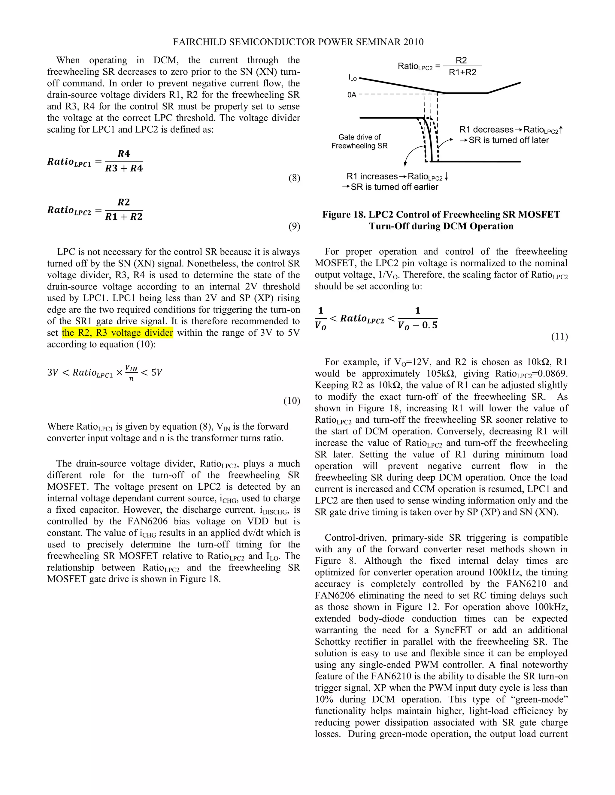 FAIRCHILD SEMICONDUCTOR POWER SEMINAR 2010
When operating in DCM, the current through the
freewheeling SR decreases to zero prior to the SN (XN) turn-
off command. In order to prevent negative current flow, the
drain-source voltage dividers R1, R2 for the freewheeling SR
and R3, R4 for the control SR must be properly set to sense
the voltage at the correct LPC threshold. The voltage divider
scaling for LPC1 and LPC2 is defined as:
𝑹𝒂𝒕𝒊𝒐 𝑳𝑷𝑪𝟏 =
𝑹𝟒
𝑹𝟑 + 𝑹𝟒
(8)
𝑹𝒂𝒕𝒊𝒐 𝑳𝑷𝑪𝟐 =
𝑹𝟐
𝑹𝟏 + 𝑹𝟐
(9)
LPC is not necessary for the control SR because it is always
turned off by the SN (XN) signal. Nonetheless, the control SR
voltage divider, R3, R4 is used to determine the state of the
drain-source voltage according to an internal 2V threshold
used by LPC1. LPC1 being less than 2V and SP (XP) rising
edge are the two required conditions for triggering the turn-on
of the SR1 gate drive signal. It is therefore recommended to
set the R2, R3 voltage divider within the range of 3V to 5V
according to equation (10):
3𝑉 < 𝑅𝑎𝑡𝑖𝑜𝐿𝑃𝐶1 ×
𝑉 𝐼𝑁
𝑛
< 5𝑉
(10)
Where RatioLPC1 is given by equation (8), VIN is the forward
converter input voltage and n is the transformer turns ratio.
The drain-source voltage divider, RatioLPC2, plays a much
different role for the turn-off of the freewheeling SR
MOSFET. The voltage present on LPC2 is detected by an
internal voltage dependant current source, iCHG, used to charge
a fixed capacitor. However, the discharge current, iDISCHG, is
controlled by the FAN6206 bias voltage on VDD but is
constant. The value of iCHG results in an applied dv/dt which is
used to precisely determine the turn-off timing for the
freewheeling SR MOSFET relative to RatioLPC2 and ILO. The
relationship between RatioLPC2 and the freewheeling SR
MOSFET gate drive is shown in Figure 18.
Gate drive of
Freewheeling SR
R1 decreases RatioLPC2
SR is turned off later
R1 increases RatioLPC2
SR is turned off earlier
RatioLPC2 =
R2
R1+R2ILO
0A
Figure 18. LPC2 Control of Freewheeling SR MOSFET
Turn-Off during DCM Operation
For proper operation and control of the freewheeling
MOSFET, the LPC2 pin voltage is normalized to the nominal
output voltage, 1/VO. Therefore, the scaling factor of RatioLPC2
should be set according to:
𝟏
𝑽 𝑶
< 𝑹𝒂𝒕𝒊𝒐 𝑳𝑷𝑪𝟐 <
𝟏
𝑽 𝑶 − 𝟎. 𝟓
(11)
For example, if VO=12V, and R2 is chosen as 10kΩ, R1
would be approximately 105kΩ, giving RatioLPC2=0.0869.
Keeping R2 as 10kΩ, the value of R1 can be adjusted slightly
to modify the exact turn-off of the freewheeling SR. As
shown in Figure 18, increasing R1 will lower the value of
RatioLPC2 and turn-off the freewheeling SR sooner relative to
the start of DCM operation. Conversely, decreasing R1 will
increase the value of RatioLPC2 and turn-off the freewheeling
SR later. Setting the value of R1 during minimum load
operation will prevent negative current flow in the
freewheeling SR during deep DCM operation. Once the load
current is increased and CCM operation is resumed, LPC1 and
LPC2 are then used to sense winding information only and the
SR gate drive timing is taken over by SP (XP) and SN (XN).
Control-driven, primary-side SR triggering is compatible
with any of the forward converter reset methods shown in
Figure 8. Although the fixed internal delay times are
optimized for converter operation around 100kHz, the timing
accuracy is completely controlled by the FAN6210 and
FAN6206 eliminating the need to set RC timing delays such
as those shown in Figure 12. For operation above 100kHz,
extended body-diode conduction times can be expected
warranting the need for a SyncFET or add an additional
Schottky rectifier in parallel with the freewheeling SR. The
solution is easy to use and flexible since it can be employed
using any single-ended PWM controller. A final noteworthy
feature of the FAN6210 is the ability to disable the SR turn-on
trigger signal, XP when the PWM input duty cycle is less than
10% during DCM operation. This type of “green-mode”
functionality helps maintain higher, light-load efficiency by
reducing power dissipation associated with SR gate charge
losses. During green-mode operation, the output load current
 