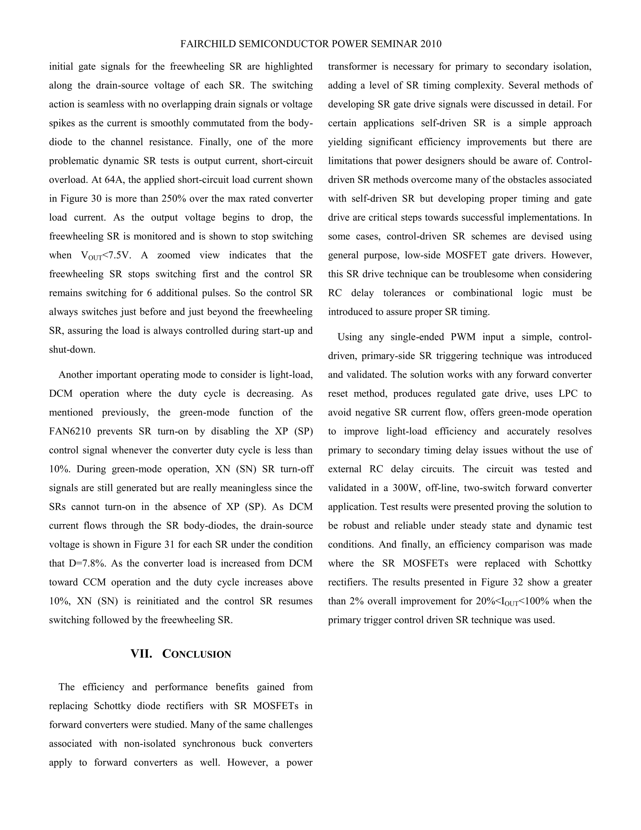 FAIRCHILD SEMICONDUCTOR POWER SEMINAR 2010
initial gate signals for the freewheeling SR are highlighted
along the drain-source voltage of each SR. The switching
action is seamless with no overlapping drain signals or voltage
spikes as the current is smoothly commutated from the body-
diode to the channel resistance. Finally, one of the more
problematic dynamic SR tests is output current, short-circuit
overload. At 64A, the applied short-circuit load current shown
in Figure 30 is more than 250% over the max rated converter
load current. As the output voltage begins to drop, the
freewheeling SR is monitored and is shown to stop switching
when VOUT<7.5V. A zoomed view indicates that the
freewheeling SR stops switching first and the control SR
remains switching for 6 additional pulses. So the control SR
always switches just before and just beyond the freewheeling
SR, assuring the load is always controlled during start-up and
shut-down.
Another important operating mode to consider is light-load,
DCM operation where the duty cycle is decreasing. As
mentioned previously, the green-mode function of the
FAN6210 prevents SR turn-on by disabling the XP (SP)
control signal whenever the converter duty cycle is less than
10%. During green-mode operation, XN (SN) SR turn-off
signals are still generated but are really meaningless since the
SRs cannot turn-on in the absence of XP (SP). As DCM
current flows through the SR body-diodes, the drain-source
voltage is shown in Figure 31 for each SR under the condition
that D=7.8%. As the converter load is increased from DCM
toward CCM operation and the duty cycle increases above
10%, XN (SN) is reinitiated and the control SR resumes
switching followed by the freewheeling SR.
VII. CONCLUSION
The efficiency and performance benefits gained from
replacing Schottky diode rectifiers with SR MOSFETs in
forward converters were studied. Many of the same challenges
associated with non-isolated synchronous buck converters
apply to forward converters as well. However, a power
transformer is necessary for primary to secondary isolation,
adding a level of SR timing complexity. Several methods of
developing SR gate drive signals were discussed in detail. For
certain applications self-driven SR is a simple approach
yielding significant efficiency improvements but there are
limitations that power designers should be aware of. Control-
driven SR methods overcome many of the obstacles associated
with self-driven SR but developing proper timing and gate
drive are critical steps towards successful implementations. In
some cases, control-driven SR schemes are devised using
general purpose, low-side MOSFET gate drivers. However,
this SR drive technique can be troublesome when considering
RC delay tolerances or combinational logic must be
introduced to assure proper SR timing.
Using any single-ended PWM input a simple, control-
driven, primary-side SR triggering technique was introduced
and validated. The solution works with any forward converter
reset method, produces regulated gate drive, uses LPC to
avoid negative SR current flow, offers green-mode operation
to improve light-load efficiency and accurately resolves
primary to secondary timing delay issues without the use of
external RC delay circuits. The circuit was tested and
validated in a 300W, off-line, two-switch forward converter
application. Test results were presented proving the solution to
be robust and reliable under steady state and dynamic test
conditions. And finally, an efficiency comparison was made
where the SR MOSFETs were replaced with Schottky
rectifiers. The results presented in Figure 32 show a greater
than 2% overall improvement for 20%<IOUT<100% when the
primary trigger control driven SR technique was used.
 