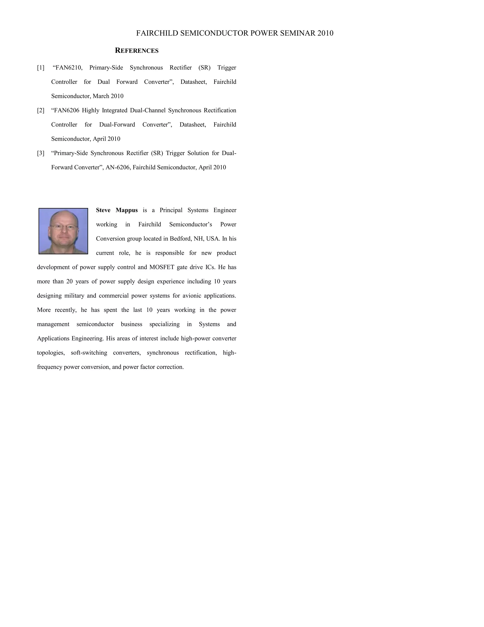 FAIRCHILD SEMICONDUCTOR POWER SEMINAR 2010
REFERENCES
[1] “FAN6210, Primary-Side Synchronous Rectifier (SR) Trigger
Controller for Dual Forward Converter”, Datasheet, Fairchild
Semiconductor, March 2010
[2] “FAN6206 Highly Integrated Dual-Channel Synchronous Rectification
Controller for Dual-Forward Converter”, Datasheet, Fairchild
Semiconductor, April 2010
[3] “Primary-Side Synchronous Rectifier (SR) Trigger Solution for Dual-
Forward Converter”, AN-6206, Fairchild Semiconductor, April 2010
Steve Mappus is a Principal Systems Engineer
working in Fairchild Semiconductor’s Power
Conversion group located in Bedford, NH, USA. In his
current role, he is responsible for new product
development of power supply control and MOSFET gate drive ICs. He has
more than 20 years of power supply design experience including 10 years
designing military and commercial power systems for avionic applications.
More recently, he has spent the last 10 years working in the power
management semiconductor business specializing in Systems and
Applications Engineering. His areas of interest include high-power converter
topologies, soft-switching converters, synchronous rectification, high-
frequency power conversion, and power factor correction.
 