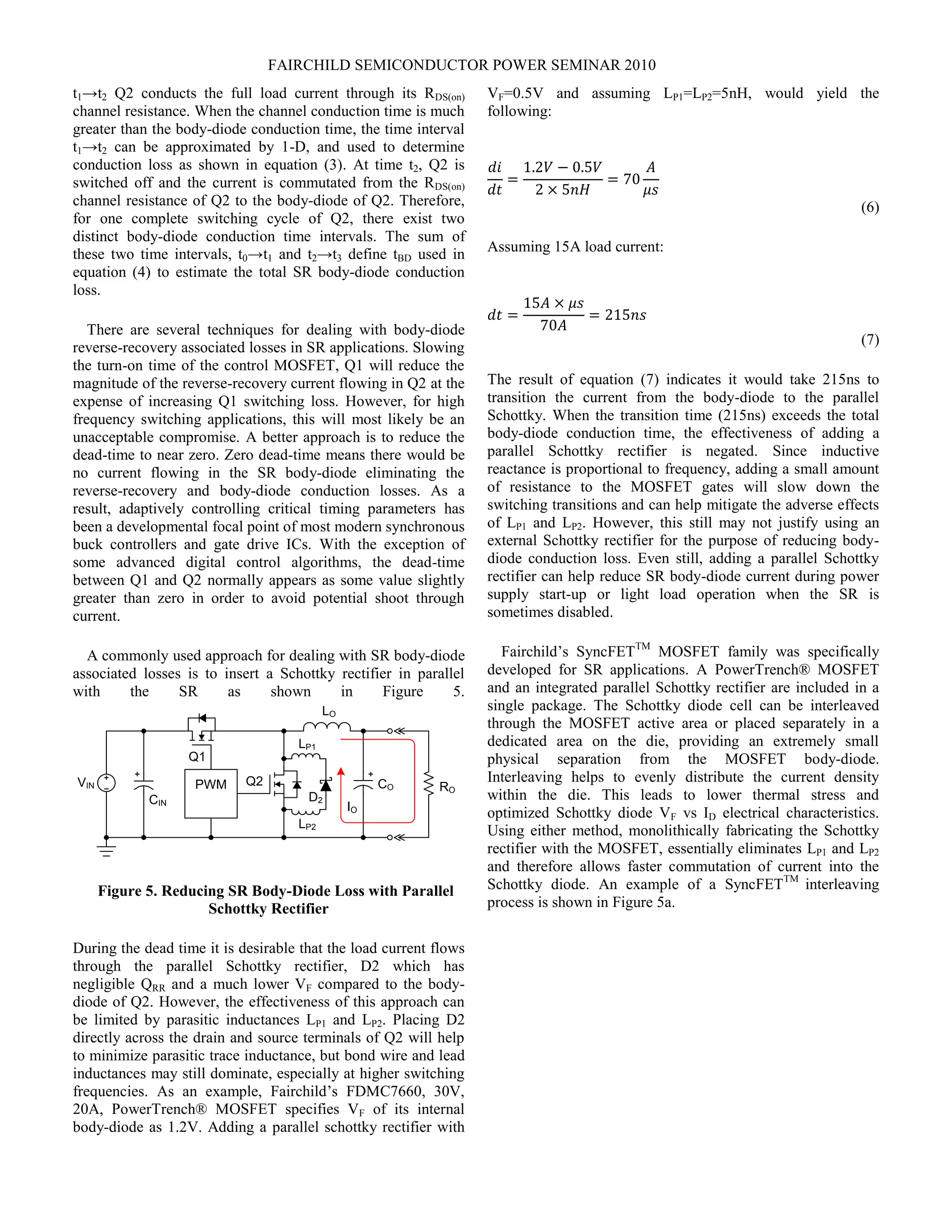 FAIRCHILD SEMICONDUCTOR POWER SEMINAR 2010
t1→t2 Q2 conducts the full load current through its RDS(on)
channel resistance. When the channel conduction time is much
greater than the body-diode conduction time, the time interval
t1→t2 can be approximated by 1-D, and used to determine
conduction loss as shown in equation (3). At time t2, Q2 is
switched off and the current is commutated from the RDS(on)
channel resistance of Q2 to the body-diode of Q2. Therefore,
for one complete switching cycle of Q2, there exist two
distinct body-diode conduction time intervals. The sum of
these two time intervals, t0→t1 and t2→t3 define tBD used in
equation (4) to estimate the total SR body-diode conduction
loss.
There are several techniques for dealing with body-diode
reverse-recovery associated losses in SR applications. Slowing
the turn-on time of the control MOSFET, Q1 will reduce the
magnitude of the reverse-recovery current flowing in Q2 at the
expense of increasing Q1 switching loss. However, for high
frequency switching applications, this will most likely be an
unacceptable compromise. A better approach is to reduce the
dead-time to near zero. Zero dead-time means there would be
no current flowing in the SR body-diode eliminating the
reverse-recovery and body-diode conduction losses. As a
result, adaptively controlling critical timing parameters has
been a developmental focal point of most modern synchronous
buck controllers and gate drive ICs. With the exception of
some advanced digital control algorithms, the dead-time
between Q1 and Q2 normally appears as some value slightly
greater than zero in order to avoid potential shoot through
current.
A commonly used approach for dealing with SR body-diode
associated losses is to insert a Schottky rectifier in parallel
with the SR as shown in Figure 5.
LO
CO
Q1
CIN
RO
IO
VIN PWM Q2
LP1
LP2
D2
Figure 5. Reducing SR Body-Diode Loss with Parallel
Schottky Rectifier
During the dead time it is desirable that the load current flows
through the parallel Schottky rectifier, D2 which has
negligible QRR and a much lower VF compared to the body-
diode of Q2. However, the effectiveness of this approach can
be limited by parasitic inductances LP1 and LP2. Placing D2
directly across the drain and source terminals of Q2 will help
to minimize parasitic trace inductance, but bond wire and lead
inductances may still dominate, especially at higher switching
frequencies. As an example, Fairchild’s FDMC7660, 30V,
20A, PowerTrench® MOSFET specifies VF of its internal
body-diode as 1.2V. Adding a parallel schottky rectifier with
VF=0.5V and assuming LP1=LP2=5nH, would yield the
following:
𝑑𝑖
𝑑𝑡
=
1.2𝑉 − 0.5𝑉
2 × 5𝑛𝐻
= 70
𝐴
𝜇𝑠
(6)
Assuming 15A load current:
𝑑𝑡 =
15𝐴 × 𝜇𝑠
70𝐴
= 215𝑛𝑠
(7)
The result of equation (7) indicates it would take 215ns to
transition the current from the body-diode to the parallel
Schottky. When the transition time (215ns) exceeds the total
body-diode conduction time, the effectiveness of adding a
parallel Schottky rectifier is negated. Since inductive
reactance is proportional to frequency, adding a small amount
of resistance to the MOSFET gates will slow down the
switching transitions and can help mitigate the adverse effects
of LP1 and LP2. However, this still may not justify using an
external Schottky rectifier for the purpose of reducing body-
diode conduction loss. Even still, adding a parallel Schottky
rectifier can help reduce SR body-diode current during power
supply start-up or light load operation when the SR is
sometimes disabled.
Fairchild’s SyncFETTM
MOSFET family was specifically
developed for SR applications. A PowerTrench® MOSFET
and an integrated parallel Schottky rectifier are included in a
single package. The Schottky diode cell can be interleaved
through the MOSFET active area or placed separately in a
dedicated area on the die, providing an extremely small
physical separation from the MOSFET body-diode.
Interleaving helps to evenly distribute the current density
within the die. This leads to lower thermal stress and
optimized Schottky diode VF vs ID electrical characteristics.
Using either method, monolithically fabricating the Schottky
rectifier with the MOSFET, essentially eliminates LP1 and LP2
and therefore allows faster commutation of current into the
Schottky diode. An example of a SyncFETTM
interleaving
process is shown in Figure 5a.
 