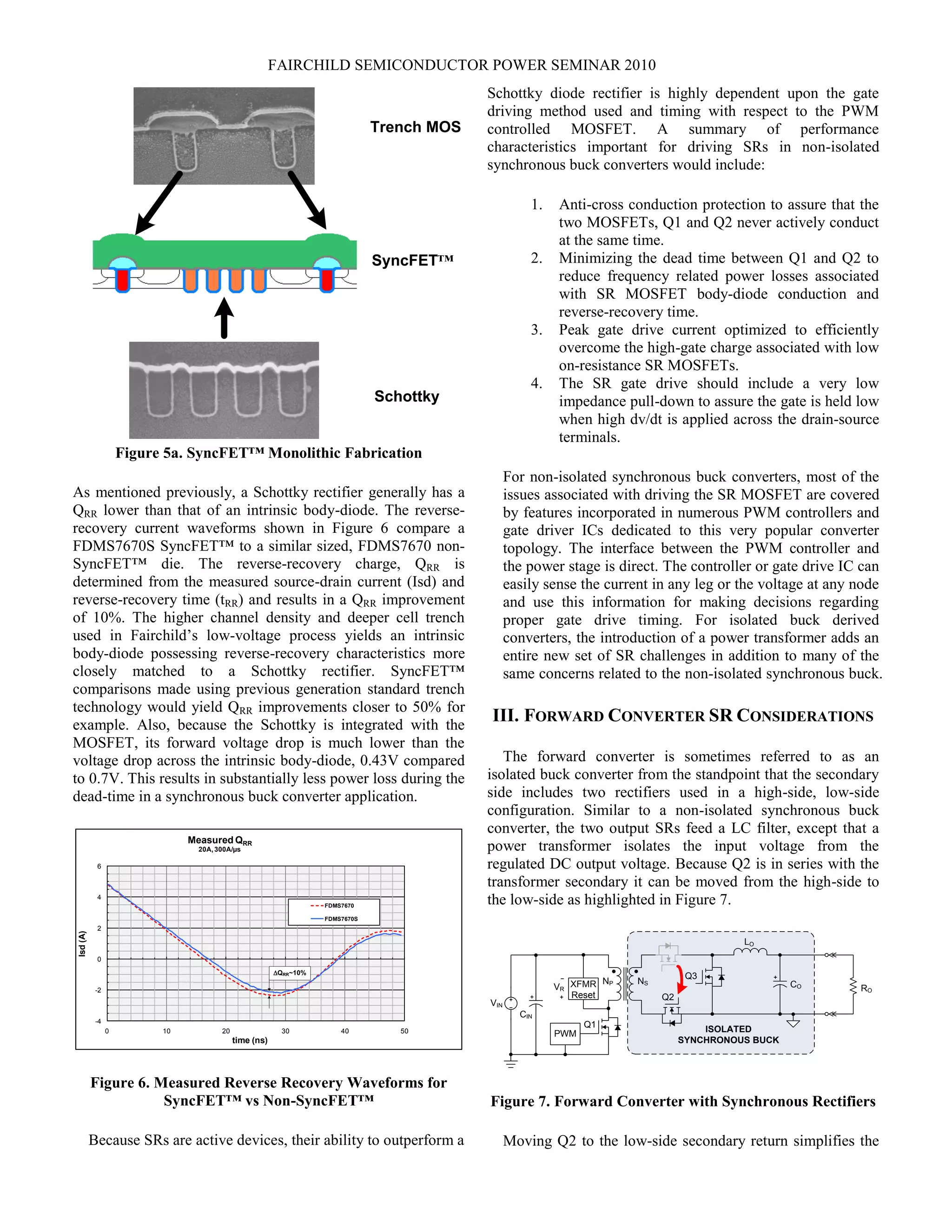 FAIRCHILD SEMICONDUCTOR POWER SEMINAR 2010
Trench MOS
SyncFET™
Schottky
Figure 5a. SyncFET™ Monolithic Fabrication
As mentioned previously, a Schottky rectifier generally has a
QRR lower than that of an intrinsic body-diode. The reverse-
recovery current waveforms shown in Figure 6 compare a
FDMS7670S SyncFET™ to a similar sized, FDMS7670 non-
SyncFET™ die. The reverse-recovery charge, QRR is
determined from the measured source-drain current (Isd) and
reverse-recovery time (tRR) and results in a QRR improvement
of 10%. The higher channel density and deeper cell trench
used in Fairchild’s low-voltage process yields an intrinsic
body-diode possessing reverse-recovery characteristics more
closely matched to a Schottky rectifier. SyncFET™
comparisons made using previous generation standard trench
technology would yield QRR improvements closer to 50% for
example. Also, because the Schottky is integrated with the
MOSFET, its forward voltage drop is much lower than the
voltage drop across the intrinsic body-diode, 0.43V compared
to 0.7V. This results in substantially less power loss during the
dead-time in a synchronous buck converter application.
FIGURE 6
-4
-2
0
2
4
6
0 10 20 30 40 50
Isd(A)
time (ns)
Measured QRR
20A,300A/µs
FDMS7670
FDMS7670S
DQRR~10%
Figure 6. Measured Reverse Recovery Waveforms for
SyncFET™ vs Non-SyncFET™
Because SRs are active devices, their ability to outperform a
Schottky diode rectifier is highly dependent upon the gate
driving method used and timing with respect to the PWM
controlled MOSFET. A summary of performance
characteristics important for driving SRs in non-isolated
synchronous buck converters would include:
1. Anti-cross conduction protection to assure that the
two MOSFETs, Q1 and Q2 never actively conduct
at the same time.
2. Minimizing the dead time between Q1 and Q2 to
reduce frequency related power losses associated
with SR MOSFET body-diode conduction and
reverse-recovery time.
3. Peak gate drive current optimized to efficiently
overcome the high-gate charge associated with low
on-resistance SR MOSFETs.
4. The SR gate drive should include a very low
impedance pull-down to assure the gate is held low
when high dv/dt is applied across the drain-source
terminals.
For non-isolated synchronous buck converters, most of the
issues associated with driving the SR MOSFET are covered
by features incorporated in numerous PWM controllers and
gate driver ICs dedicated to this very popular converter
topology. The interface between the PWM controller and
the power stage is direct. The controller or gate drive IC can
easily sense the current in any leg or the voltage at any node
and use this information for making decisions regarding
proper gate drive timing. For isolated buck derived
converters, the introduction of a power transformer adds an
entire new set of SR challenges in addition to many of the
same concerns related to the non-isolated synchronous buck.
III. FORWARD CONVERTER SR CONSIDERATIONS
The forward converter is sometimes referred to as an
isolated buck converter from the standpoint that the secondary
side includes two rectifiers used in a high-side, low-side
configuration. Similar to a non-isolated synchronous buck
converter, the two output SRs feed a LC filter, except that a
power transformer isolates the input voltage from the
regulated DC output voltage. Because Q2 is in series with the
transformer secondary it can be moved from the high-side to
the low-side as highlighted in Figure 7.
ISOLATED
SYNCHRONOUS BUCK
Q2
LO
CO
NP NS
CIN
Q1
RO
VIN
XFMR
Reset
PWM
Q3
VR
Figure 7. Forward Converter with Synchronous Rectifiers
Moving Q2 to the low-side secondary return simplifies the
 