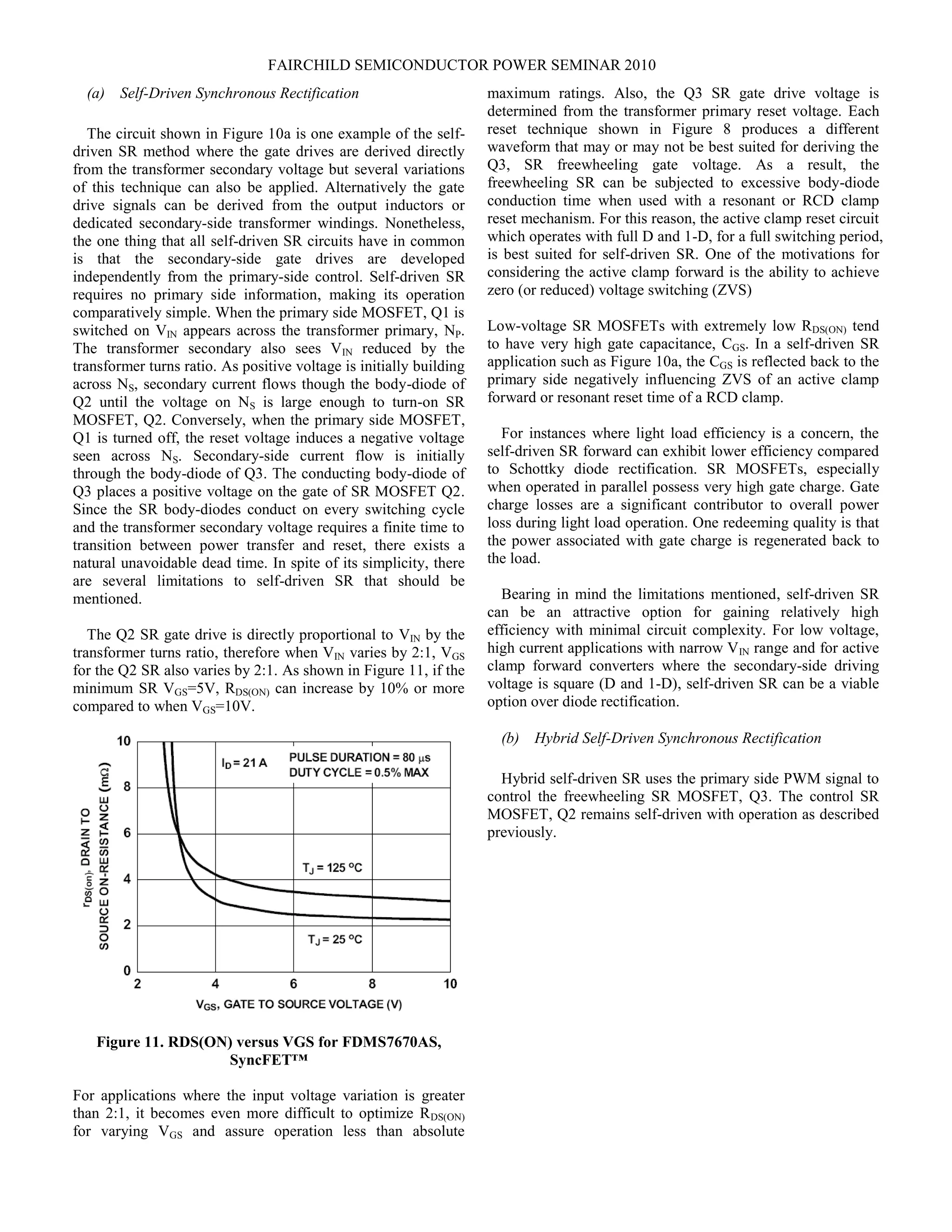 FAIRCHILD SEMICONDUCTOR POWER SEMINAR 2010
(a) Self-Driven Synchronous Rectification
The circuit shown in Figure 10a is one example of the self-
driven SR method where the gate drives are derived directly
from the transformer secondary voltage but several variations
of this technique can also be applied. Alternatively the gate
drive signals can be derived from the output inductors or
dedicated secondary-side transformer windings. Nonetheless,
the one thing that all self-driven SR circuits have in common
is that the secondary-side gate drives are developed
independently from the primary-side control. Self-driven SR
requires no primary side information, making its operation
comparatively simple. When the primary side MOSFET, Q1 is
switched on VIN appears across the transformer primary, NP.
The transformer secondary also sees VIN reduced by the
transformer turns ratio. As positive voltage is initially building
across NS, secondary current flows though the body-diode of
Q2 until the voltage on NS is large enough to turn-on SR
MOSFET, Q2. Conversely, when the primary side MOSFET,
Q1 is turned off, the reset voltage induces a negative voltage
seen across NS. Secondary-side current flow is initially
through the body-diode of Q3. The conducting body-diode of
Q3 places a positive voltage on the gate of SR MOSFET Q2.
Since the SR body-diodes conduct on every switching cycle
and the transformer secondary voltage requires a finite time to
transition between power transfer and reset, there exists a
natural unavoidable dead time. In spite of its simplicity, there
are several limitations to self-driven SR that should be
mentioned.
The Q2 SR gate drive is directly proportional to VIN by the
transformer turns ratio, therefore when VIN varies by 2:1, VGS
for the Q2 SR also varies by 2:1. As shown in Figure 11, if the
minimum SR VGS=5V, RDS(ON) can increase by 10% or more
compared to when VGS=10V.
Figure 11. RDS(ON) versus VGS for FDMS7670AS,
SyncFET™
For applications where the input voltage variation is greater
than 2:1, it becomes even more difficult to optimize RDS(ON)
for varying VGS and assure operation less than absolute
maximum ratings. Also, the Q3 SR gate drive voltage is
determined from the transformer primary reset voltage. Each
reset technique shown in Figure 8 produces a different
waveform that may or may not be best suited for deriving the
Q3, SR freewheeling gate voltage. As a result, the
freewheeling SR can be subjected to excessive body-diode
conduction time when used with a resonant or RCD clamp
reset mechanism. For this reason, the active clamp reset circuit
which operates with full D and 1-D, for a full switching period,
is best suited for self-driven SR. One of the motivations for
considering the active clamp forward is the ability to achieve
zero (or reduced) voltage switching (ZVS)
Low-voltage SR MOSFETs with extremely low RDS(ON) tend
to have very high gate capacitance, CGS. In a self-driven SR
application such as Figure 10a, the CGS is reflected back to the
primary side negatively influencing ZVS of an active clamp
forward or resonant reset time of a RCD clamp.
For instances where light load efficiency is a concern, the
self-driven SR forward can exhibit lower efficiency compared
to Schottky diode rectification. SR MOSFETs, especially
when operated in parallel possess very high gate charge. Gate
charge losses are a significant contributor to overall power
loss during light load operation. One redeeming quality is that
the power associated with gate charge is regenerated back to
the load.
Bearing in mind the limitations mentioned, self-driven SR
can be an attractive option for gaining relatively high
efficiency with minimal circuit complexity. For low voltage,
high current applications with narrow VIN range and for active
clamp forward converters where the secondary-side driving
voltage is square (D and 1-D), self-driven SR can be a viable
option over diode rectification.
(b) Hybrid Self-Driven Synchronous Rectification
Hybrid self-driven SR uses the primary side PWM signal to
control the freewheeling SR MOSFET, Q3. The control SR
MOSFET, Q2 remains self-driven with operation as described
previously.
 