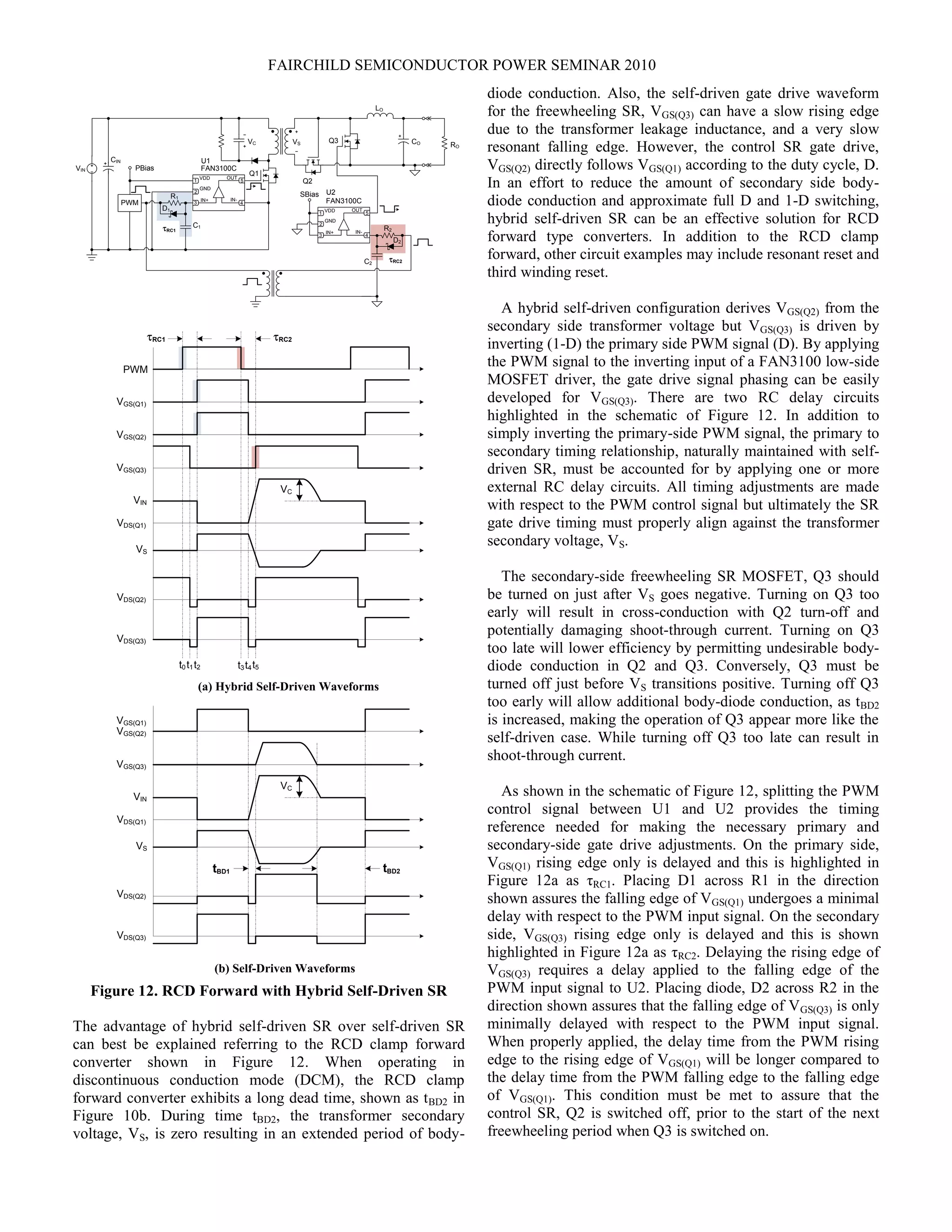 FAIRCHILD SEMICONDUCTOR POWER SEMINAR 2010
Q2
LO
CO
CIN
Q1
RO
VIN
Q3
1
2
3 4
5VDD
GND
IN-IN+
FAN3100C
OUT
SBias
PWM
1
2
3 4
5VDD
GND
IN-IN+
FAN3100C
OUT
PBias
VC VS
tRC1
tRC2
U1
U2
R1
C1
D1
C2
R2
D2
VGS(Q2)
VGS(Q3)
VDS(Q1)
VS
PWM
VGS(Q1)
VC
VIN
VDS(Q2)
VDS(Q3)
tRC1 tRC2
VGS(Q2)
VGS(Q3)
VDS(Q1)
VS
VGS(Q1)
VC
VIN
VDS(Q2)
VDS(Q3)
(a) Hybrid Self-Driven Waveforms
(b) Self-Driven Waveforms
tBD2tBD1
t0 t1t2 t3t4t5
Figure 12. RCD Forward with Hybrid Self-Driven SR
The advantage of hybrid self-driven SR over self-driven SR
can best be explained referring to the RCD clamp forward
converter shown in Figure 12. When operating in
discontinuous conduction mode (DCM), the RCD clamp
forward converter exhibits a long dead time, shown as tBD2 in
Figure 10b. During time tBD2, the transformer secondary
voltage, VS, is zero resulting in an extended period of body-
diode conduction. Also, the self-driven gate drive waveform
for the freewheeling SR, VGS(Q3) can have a slow rising edge
due to the transformer leakage inductance, and a very slow
resonant falling edge. However, the control SR gate drive,
VGS(Q2) directly follows VGS(Q1) according to the duty cycle, D.
In an effort to reduce the amount of secondary side body-
diode conduction and approximate full D and 1-D switching,
hybrid self-driven SR can be an effective solution for RCD
forward type converters. In addition to the RCD clamp
forward, other circuit examples may include resonant reset and
third winding reset.
A hybrid self-driven configuration derives VGS(Q2) from the
secondary side transformer voltage but VGS(Q3) is driven by
inverting (1-D) the primary side PWM signal (D). By applying
the PWM signal to the inverting input of a FAN3100 low-side
MOSFET driver, the gate drive signal phasing can be easily
developed for VGS(Q3). There are two RC delay circuits
highlighted in the schematic of Figure 12. In addition to
simply inverting the primary-side PWM signal, the primary to
secondary timing relationship, naturally maintained with self-
driven SR, must be accounted for by applying one or more
external RC delay circuits. All timing adjustments are made
with respect to the PWM control signal but ultimately the SR
gate drive timing must properly align against the transformer
secondary voltage, VS.
The secondary-side freewheeling SR MOSFET, Q3 should
be turned on just after VS goes negative. Turning on Q3 too
early will result in cross-conduction with Q2 turn-off and
potentially damaging shoot-through current. Turning on Q3
too late will lower efficiency by permitting undesirable body-
diode conduction in Q2 and Q3. Conversely, Q3 must be
turned off just before VS transitions positive. Turning off Q3
too early will allow additional body-diode conduction, as tBD2
is increased, making the operation of Q3 appear more like the
self-driven case. While turning off Q3 too late can result in
shoot-through current.
As shown in the schematic of Figure 12, splitting the PWM
control signal between U1 and U2 provides the timing
reference needed for making the necessary primary and
secondary-side gate drive adjustments. On the primary side,
VGS(Q1) rising edge only is delayed and this is highlighted in
Figure 12a as τRC1. Placing D1 across R1 in the direction
shown assures the falling edge of VGS(Q1) undergoes a minimal
delay with respect to the PWM input signal. On the secondary
side, VGS(Q3) rising edge only is delayed and this is shown
highlighted in Figure 12a as τRC2. Delaying the rising edge of
VGS(Q3) requires a delay applied to the falling edge of the
PWM input signal to U2. Placing diode, D2 across R2 in the
direction shown assures that the falling edge of VGS(Q3) is only
minimally delayed with respect to the PWM input signal.
When properly applied, the delay time from the PWM rising
edge to the rising edge of VGS(Q1) will be longer compared to
the delay time from the PWM falling edge to the falling edge
of VGS(Q1). This condition must be met to assure that the
control SR, Q2 is switched off, prior to the start of the next
freewheeling period when Q3 is switched on.
 