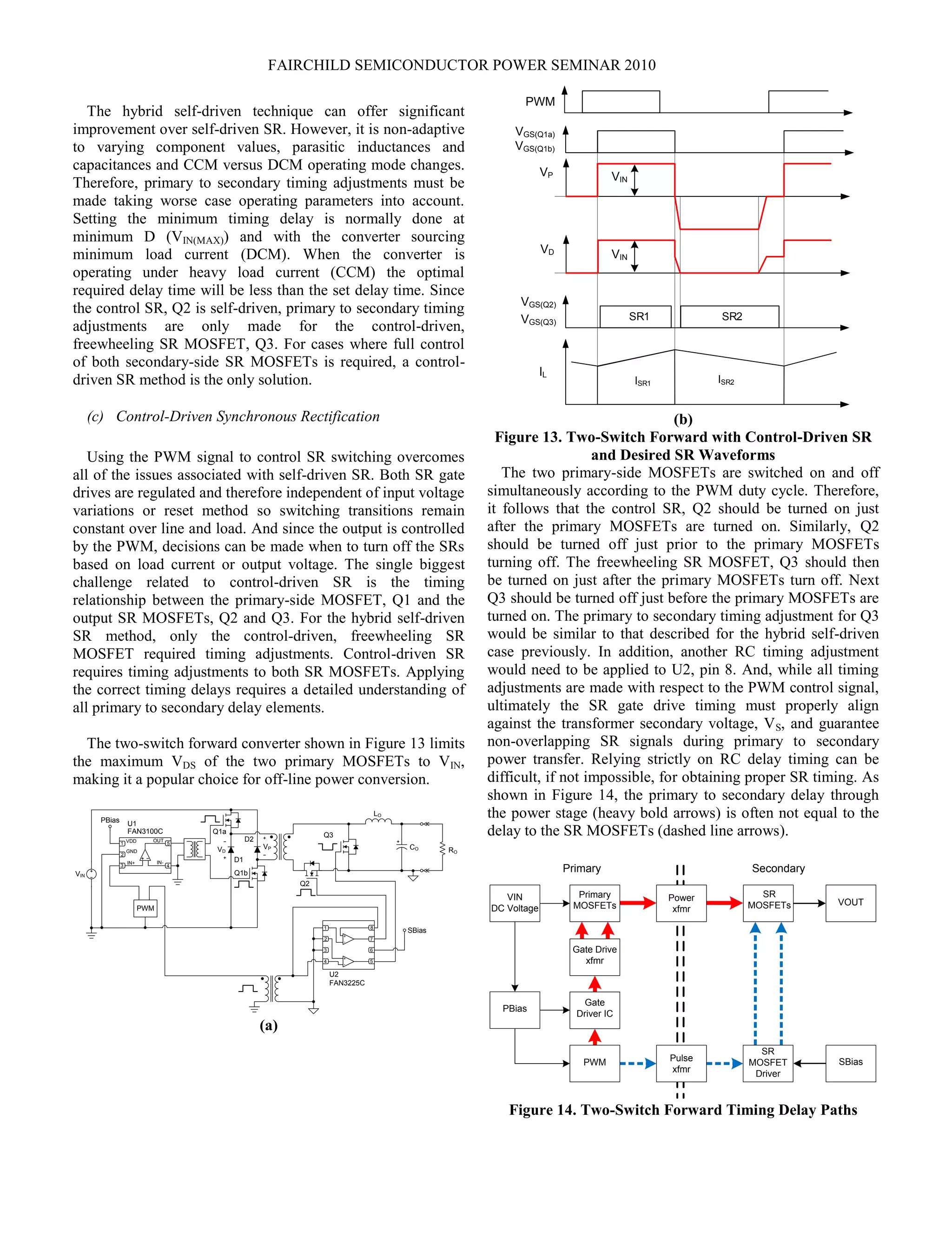 FAIRCHILD SEMICONDUCTOR POWER SEMINAR 2010
The hybrid self-driven technique can offer significant
improvement over self-driven SR. However, it is non-adaptive
to varying component values, parasitic inductances and
capacitances and CCM versus DCM operating mode changes.
Therefore, primary to secondary timing adjustments must be
made taking worse case operating parameters into account.
Setting the minimum timing delay is normally done at
minimum D (VIN(MAX)) and with the converter sourcing
minimum load current (DCM). When the converter is
operating under heavy load current (CCM) the optimal
required delay time will be less than the set delay time. Since
the control SR, Q2 is self-driven, primary to secondary timing
adjustments are only made for the control-driven,
freewheeling SR MOSFET, Q3. For cases where full control
of both secondary-side SR MOSFETs is required, a control-
driven SR method is the only solution.
(c) Control-Driven Synchronous Rectification
Using the PWM signal to control SR switching overcomes
all of the issues associated with self-driven SR. Both SR gate
drives are regulated and therefore independent of input voltage
variations or reset method so switching transitions remain
constant over line and load. And since the output is controlled
by the PWM, decisions can be made when to turn off the SRs
based on load current or output voltage. The single biggest
challenge related to control-driven SR is the timing
relationship between the primary-side MOSFET, Q1 and the
output SR MOSFETs, Q2 and Q3. For the hybrid self-driven
SR method, only the control-driven, freewheeling SR
MOSFET required timing adjustments. Control-driven SR
requires timing adjustments to both SR MOSFETs. Applying
the correct timing delays requires a detailed understanding of
all primary to secondary delay elements.
The two-switch forward converter shown in Figure 13 limits
the maximum VDS of the two primary MOSFETs to VIN,
making it a popular choice for off-line power conversion.
Q2
LO
CO RO
SBias1
2
3 6
8
U2
FAN3225C
7
4 5
+
-
+
-
VIN
PWM
1
2
3 4
5VDD
GND
IN-IN+
FAN3100C
OUT
PBias U1
Q1b
Q1a
D2
D1
Q3
VPVD
(a)
ISR1 ISR2
SR1 SR2
VGS(Q1a)
VGS(Q1b)
VP
VD
VIN
VGS(Q2)
VGS(Q3)
IL
VIN
PWM
(b)
Figure 13. Two-Switch Forward with Control-Driven SR
and Desired SR Waveforms
The two primary-side MOSFETs are switched on and off
simultaneously according to the PWM duty cycle. Therefore,
it follows that the control SR, Q2 should be turned on just
after the primary MOSFETs are turned on. Similarly, Q2
should be turned off just prior to the primary MOSFETs
turning off. The freewheeling SR MOSFET, Q3 should then
be turned on just after the primary MOSFETs turn off. Next
Q3 should be turned off just before the primary MOSFETs are
turned on. The primary to secondary timing adjustment for Q3
would be similar to that described for the hybrid self-driven
case previously. In addition, another RC timing adjustment
would need to be applied to U2, pin 8. And, while all timing
adjustments are made with respect to the PWM control signal,
ultimately the SR gate drive timing must properly align
against the transformer secondary voltage, VS, and guarantee
non-overlapping SR signals during primary to secondary
power transfer. Relying strictly on RC delay timing can be
difficult, if not impossible, for obtaining proper SR timing. As
shown in Figure 14, the primary to secondary delay through
the power stage (heavy bold arrows) is often not equal to the
delay to the SR MOSFETs (dashed line arrows).
Primary Secondary
Gate
Driver IC
Primary
MOSFETs
PBias
PWM Pulse
xfmr
Power
xfmr
VIN
DC Voltage
Gate Drive
xfmr
SR
MOSFET
Driver
SR
MOSFETs VOUT
SBias
Figure 14. Two-Switch Forward Timing Delay Paths
 