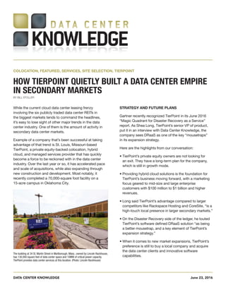 DATA CENTER KNOWLEDGE June 23, 2016
While the current cloud data center leasing frenzy
involving the six publicly traded data center REITs in
the biggest markets tends to command the headlines,
it’s easy to lose sight of other major trends in the data
center industry. One of them is the amount of activity in
secondary data center markets.
Example of a company that’s been successful at taking
advantage of that trend is St. Louis, Missouri-based
TierPoint, a private equity-backed colocation, hybrid
cloud, and managed services provider that has quickly
become a force to be reckoned with in the data center
industry. Over the last year or so, it has accelerated pace
and scale of acquisitions, while also expanding through
new construction and development. Most notably, it
recently completed a 70,000-square foot facility on a
15-acre campus in Oklahoma City.
STRATEGY AND FUTURE PLANS
Gartner recently recognized TierPoint in its June 2016
“Magic Quadrant for Disaster Recovery as a Service”
report. As Shea Long, TierPoint’s senior VP of product,
put it in an interview with Data Center Knowledge, the
company sees DRaaS as one of the key “mousetraps”
in its expansion strategy.
Here are the highlights from our conversation:
• TierPoint’s private equity owners are not looking for
an exit. They have a long-term plan for the company,
which is still in growth mode.
• Providing hybrid cloud solutions is the foundation for
TierPoint’s business moving forward, with a marketing
focus geared to mid-size and large enterprise
customers with $100 million to $1 billion and higher
revenues.
• Long said TierPoint’s advantage compared to larger
competitors like Rackspace Hosting and CoreSite, “is a
high-touch local presence in larger secondary markets.”
• On the Disaster Recovery side of the ledger, he touted
TierPoint’s software defined DRaaS solution “as being
a better mousetrap, and a key element of TierPoint’s
expansion strategy.”
• When it comes to new market expansions, TierPoint’s
preference is still to buy a local company and acquire
the data center clients and innovative software
capabilities.
COLOCATION, FEATURED, SERVICES, SITE SELECTION, TIERPOINT	
HOW TIERPOINT QUIETLY BUILT A DATA CENTER EMPIRE
IN SECONDARY MARKETS
BY BILL STOLLER
The building at 34 St. Martin Street in Marlborough, Mass., owned by Lincoln Rackhouse,
has 130,000 square feet of data center space and 10MW of critical power capacity.
TierPoint provides data center services at this location. (Photo: Lincoln Rackhouse)
 