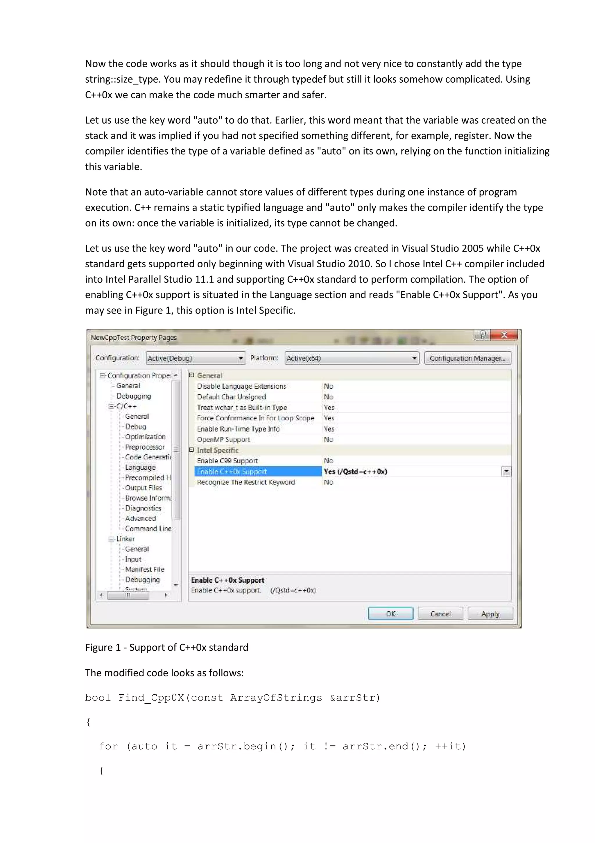 Now the code works as it should though it is too long and not very nice to constantly add the type
string::size_type. You may redefine it through typedef but still it looks somehow complicated. Using
C++0x we can make the code much smarter and safer.

Let us use the key word "auto" to do that. Earlier, this word meant that the variable was created on the
stack and it was implied if you had not specified something different, for example, register. Now the
compiler identifies the type of a variable defined as "auto" on its own, relying on the function initializing
this variable.

Note that an auto-variable cannot store values of different types during one instance of program
execution. C++ remains a static typified language and "auto" only makes the compiler identify the type
on its own: once the variable is initialized, its type cannot be changed.

Let us use the key word "auto" in our code. The project was created in Visual Studio 2005 while C++0x
standard gets supported only beginning with Visual Studio 2010. So I chose Intel C++ compiler included
into Intel Parallel Studio 11.1 and supporting C++0x standard to perform compilation. The option of
enabling C++0x support is situated in the Language section and reads "Enable C++0x Support". As you
may see in Figure 1, this option is Intel Specific.




Figure 1 - Support of C++0x standard

The modified code looks as follows:

bool Find_Cpp0X(const ArrayOfStrings &arrStr)

{

    for (auto it = arrStr.begin(); it != arrStr.end(); ++it)

    {
 