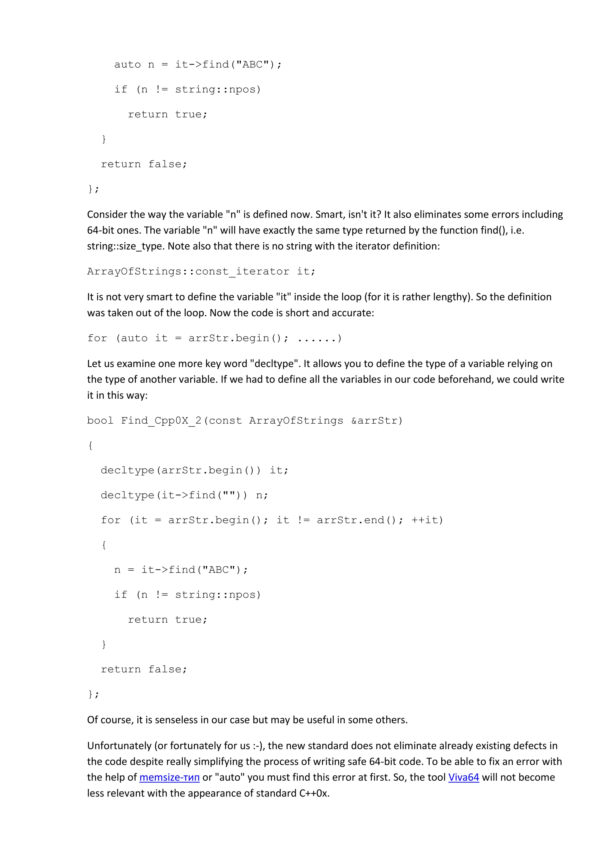 auto n = it->find("ABC");

        if (n != string::npos)

         return true;

    }

    return false;

};

Consider the way the variable "n" is defined now. Smart, isn't it? It also eliminates some errors including
64-bit ones. The variable "n" will have exactly the same type returned by the function find(), i.e.
string::size_type. Note also that there is no string with the iterator definition:

ArrayOfStrings::const_iterator it;

It is not very smart to define the variable "it" inside the loop (for it is rather lengthy). So the definition
was taken out of the loop. Now the code is short and accurate:

for (auto it = arrStr.begin(); ......)

Let us examine one more key word "decltype". It allows you to define the type of a variable relying on
the type of another variable. If we had to define all the variables in our code beforehand, we could write
it in this way:

bool Find_Cpp0X_2(const ArrayOfStrings &arrStr)

{

    decltype(arrStr.begin()) it;

    decltype(it->find("")) n;

    for (it = arrStr.begin(); it != arrStr.end(); ++it)

    {

        n = it->find("ABC");

        if (n != string::npos)

          return true;

    }

    return false;

};

Of course, it is senseless in our case but may be useful in some others.

Unfortunately (or fortunately for us :-), the new standard does not eliminate already existing defects in
the code despite really simplifying the process of writing safe 64-bit code. To be able to fix an error with
the help of memsize-тип or "auto" you must find this error at first. So, the tool Viva64 will not become
less relevant with the appearance of standard C++0x.
 
