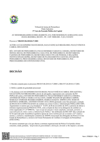 Tribunal de Justiça de Pernambuco
Poder Judiciário
5ª Vara da Fazenda Pública da Capital
AV DESEMBARGADOR GUERRA BARRETO, S/N, FORUM RODOLFO AURELIANO, ILHA
JOANA BEZERRA, RECIFE - PE - CEP: 50080-800 - F:(81) 31810252
Processo nº 0061015-06.2018.8.17.2001
AUTOR: LUCAS GONDIM CHAVES REGIS, SAULO GONCALO BRASILEIRO, PAULO VINICIUS
CABRAL DOS SANTOS
RÉU: ESTADO DE PERNAMBUCO, PAULO HENRIQUE SARAIVA CAMARA, SECRETARIO DE
DEFESA SOCIAL DE PERNAMBUCO, CASA CIVIL DE PERNAMBUCO, SECRETARIO DA
FAZENDA DE PERNAMBUCO, SECRETARIA EXECUTIVA DE PESSOAL E RELAÇÕES
INSTITUCIONAIS (SEPRI), SECRETÁRIO DE PLANEJAMENTO E GESTÃO, ESTADO DE
PERNAMBUCO, PROCURADORIA GERAL DO ESTADO DE PERNAMBUCO, PGE -
PROCURADORIA DO CONTENCIOSO CÍVEL
DECISÃO
1. Decisão conjunta para os processos 0061015-06.2018.8.17.20001 e 0061557-24.2018.8.17.2001.
2. Defiro o pedido de gratuidade processual.
3. Os eleitores LUCAS GONDIM CHAVES REGIS, PAULO VINÍCIUS CABRAL DOS SANTOS e
SAULO GONÇALO BRASILEIRO, através de advogados, ingressaram com a presente AÇÃO
POPULAR contra o ESTADO DE PERNAMBUCO, PAULO HENRIQUE SARAIVA CÂMARA,
ANTÔNIO DE PÁDUA VIEIRA CAVALCANTI, ANDRÉ WILSON DE QUEIROZ CAMPOS,
MARCELO ANDRADE BEZERRA BARROS, MARÍLIA RAQUEL SIMÕES LINS, MARCOS
BAPTISTA ANDRADE e ANTÔNIO CÉSAR CAÚLA REIS apontando como fato principal a extinção
da DELEGACIA ESPECIALIZADA de combate aos crimes Contra a Administração Pública (DECASP).
Argumentam os autores que a Lei Estadual nº 16.455, de 06 de novembro de 2018, a pretexto de alterar a
estrutura organizacional da POLÍCIA CIVIL, com a criação de duas novas delegacias de combate ao
crime organizado (1ª e 2ª DPRCO), “cujo escopo de atuação é muito ampliado, retirando, portanto, a
das atribuições da DECASP. Que o projeto deespecialização de crimes contra a Administração Pública”
lei foi aprovado pela Assembleia Legislativa apesar da “ ” contra oforte mobilização da sociedade civil
mesmo, e, inclusive, manifestações contrárias da ADEPE (Associação dos Delegados da Polícia Civil do
Estado de Pernambuco) e, inclusive do Forum Permanente de Combate à Corrupção em Pernambuco
(FOCCO/PE).
Os autores sustentam que a lei que alterou a estrutura organizacional da Polícia Civil produz efeitos
concretos, sendo, portanto, “desprovida de generalidade e abstração, devendo se lhe imputar a alcunha
Num. 37985241 - Pág. 1Assinado eletronicamente por: AUGUSTO NAPOLEAO SAMPAIO ANGELIM - 16/11/2018 14:56:01
https://pje.tjpe.jus.br:443/1g/Processo/ConsultaDocumento/listView.seam?x=18111614560141800000037445463
Número do documento: 18111614560141800000037445463
 