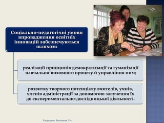 Соціально-педагогічні умови
впровадження освітніх
інновацій забезпечуються
шляхом:

реалізації принципів демократизації та гуманізації
навчально-виховного процесу й управління ним;
розвитку творчого потенціалу вчителів, учнів,
членів адміністрації за допомогою залучення їх
до експериментально-дослідницької діяльності.

Упорядник: Волочаєва Л.А.

 