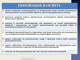 процес створення, розповсюдження та використання нових засобів (нововведень)
для розв'язання тих педагогічних проблем, які досі розкривалися по-іншому;
результат творчого пошуку оригінальних, нестандартних рішень різноманітних
педагогічних проблем;
значущі й системні новоутворення, які виникають на основі різноманітних
ініціатив і нововведень, що стають перспективними для еволюції освіти та
позитивно впливають на її розвиток;
нові форми організації праці та управління, нові види технологій, які охоплюють не
тільки окремі установи й організації, але й різні сфери діяльності;
процес оновлення чи вдосконалення теорії і практики освіти, який оптимізує
досягнення її мети;
процес здійснення цілеспрямованих змін, зорієнтованих на перетворення якихнебудь компонентів у структурі або функціонуванні організації;
нові ідеї, дії, або адаптовані ідеї, або такі, для яких настав час реалізації.

Упорядник: Волочаєва Л.А.

 