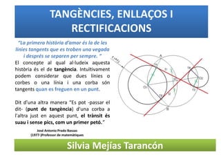 TANGÈNCIES, ENLLAÇOS I
RECTIFICACIONS
Silvia Mejías Tarancón
“La primera història d’amor és la de les
línies tangents que es troben una vegada
i després se separen per sempre. “
El concepte al qual al·ludeix aquesta
història és el de tangència. Intuïtivament
podem considerar que dues línies o
corbes o una línia i una corba són
tangents quan es freguen en un punt.
Dit d'una altra manera “Es pot -passar el
dit- (punt de tangència) d'una corba a
l'altra just en aquest punt, el trànsit és
suau i sense pics, com un primer petó.”
José Antonio Prado Bassas
(1977-)Professor de matemàtiques
 