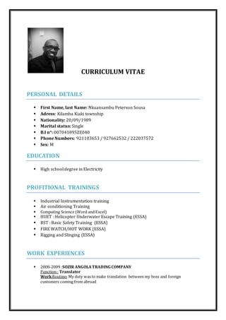 CURRICULUM VITAE
PERSONAL DETAILS
 First Name, last Name: Nkuansambu Peterson Sousa
 Adress: Kilamba Kiaki township
 Nationality: 20/09/1989
 Marital status: Single
 B.I n°: 007041895ZE040
 Phone Numbers: 921103653 / 927662532 / 222037572
 Sex: M
EDUCATION
 High school degree in Electricity
PROFITIONAL TRAININGS
 Industrial Instrumentation training
 Air conditioning Training
 Computing Science (Word and Excel)
 HUET : Helicopter Underwater Escape Training (ESSA)
 BST : Basic Safety Training (ESSA)
 FIRE WATCH/HOT WORK (ESSA)
 Rigging and Slinging (ESSA)
WORK EXPERIENCES
 2008-2009 :SOZIR ANGOLATRADING COMPANY
Function : Translator
WorkRoutine: My duty was to make translation between my boss and foreign
customers coming from abroad
 