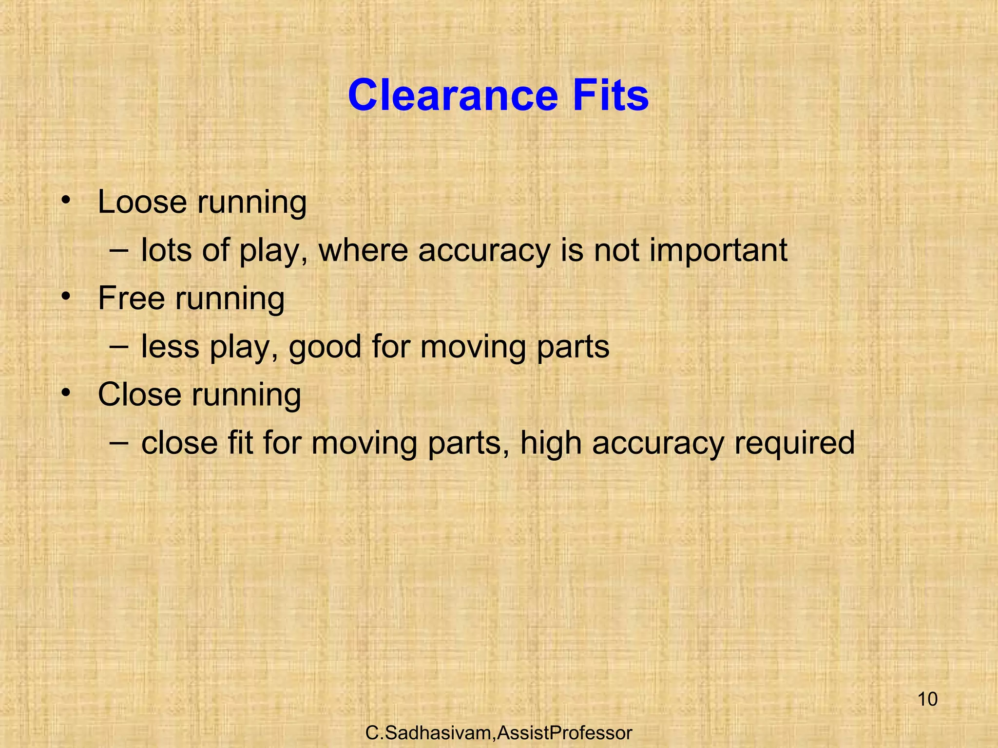 C.Sadhasivam,AssistProfessor
10
Clearance Fits
• Loose running
– lots of play, where accuracy is not important
• Free running
– less play, good for moving parts
• Close running
– close fit for moving parts, high accuracy required
 