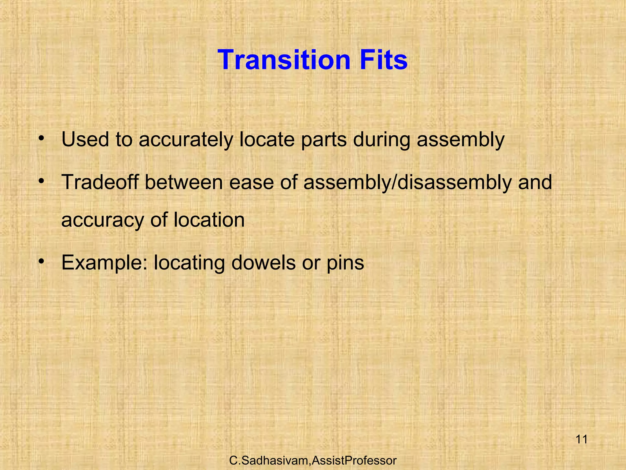 C.Sadhasivam,AssistProfessor
11
Transition Fits
• Used to accurately locate parts during assembly
• Tradeoff between ease of assembly/disassembly and
accuracy of location
• Example: locating dowels or pins
 