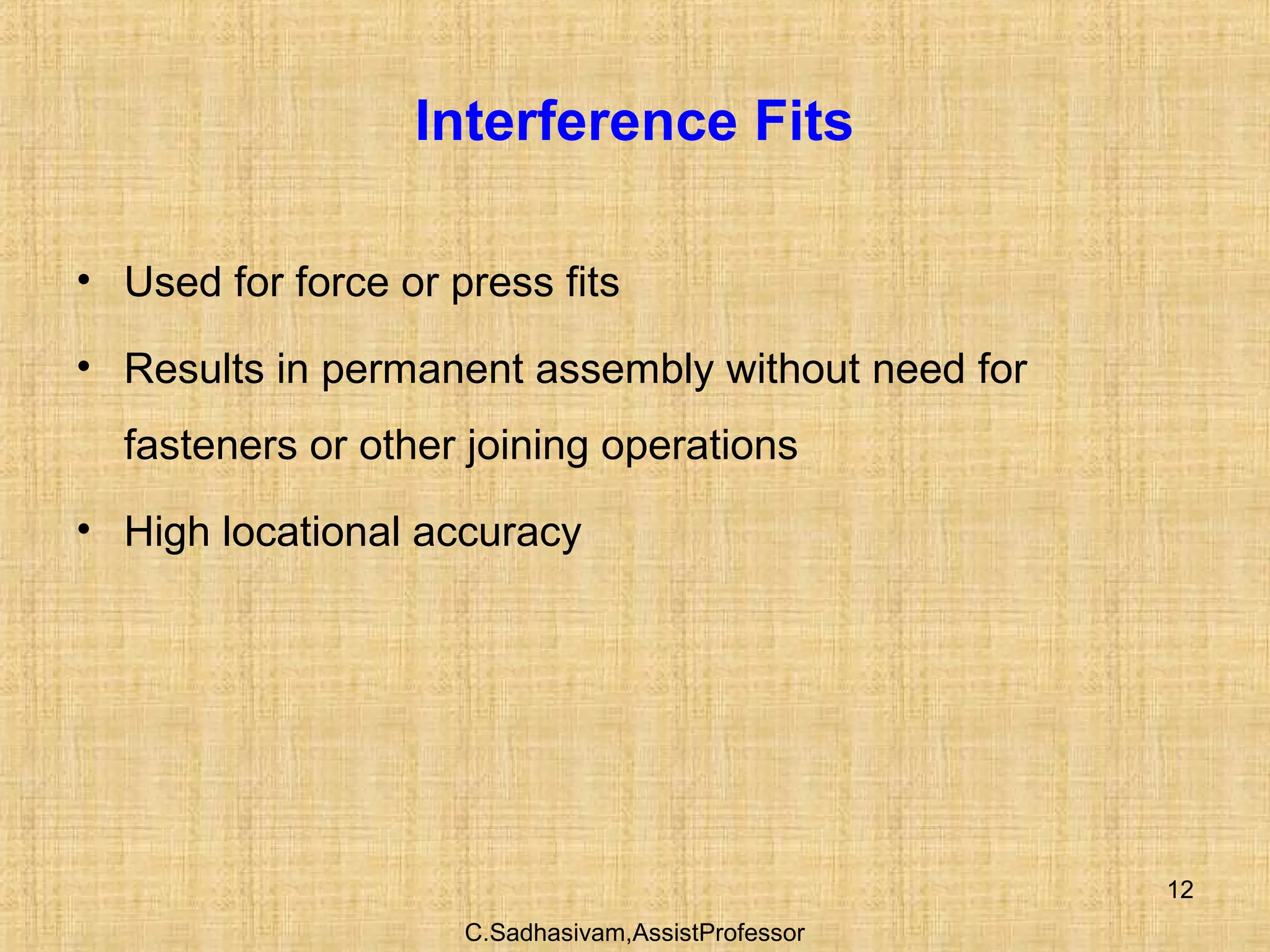 C.Sadhasivam,AssistProfessor
12
Interference Fits
• Used for force or press fits
• Results in permanent assembly without need for
fasteners or other joining operations
• High locational accuracy
 