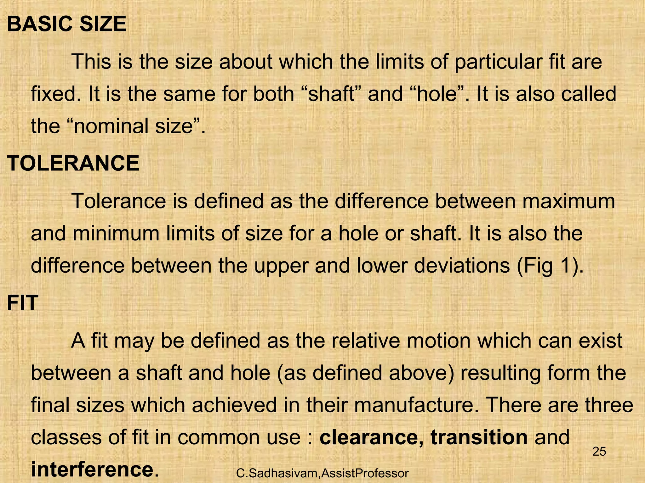 C.Sadhasivam,AssistProfessor
25
BASIC SIZE
This is the size about which the limits of particular fit are
fixed. It is the same for both “shaft” and “hole”. It is also called
the “nominal size”.
TOLERANCE
Tolerance is defined as the difference between maximum
and minimum limits of size for a hole or shaft. It is also the
difference between the upper and lower deviations (Fig 1).
FIT
A fit may be defined as the relative motion which can exist
between a shaft and hole (as defined above) resulting form the
final sizes which achieved in their manufacture. There are three
classes of fit in common use : clearance, transition and
interference.
 