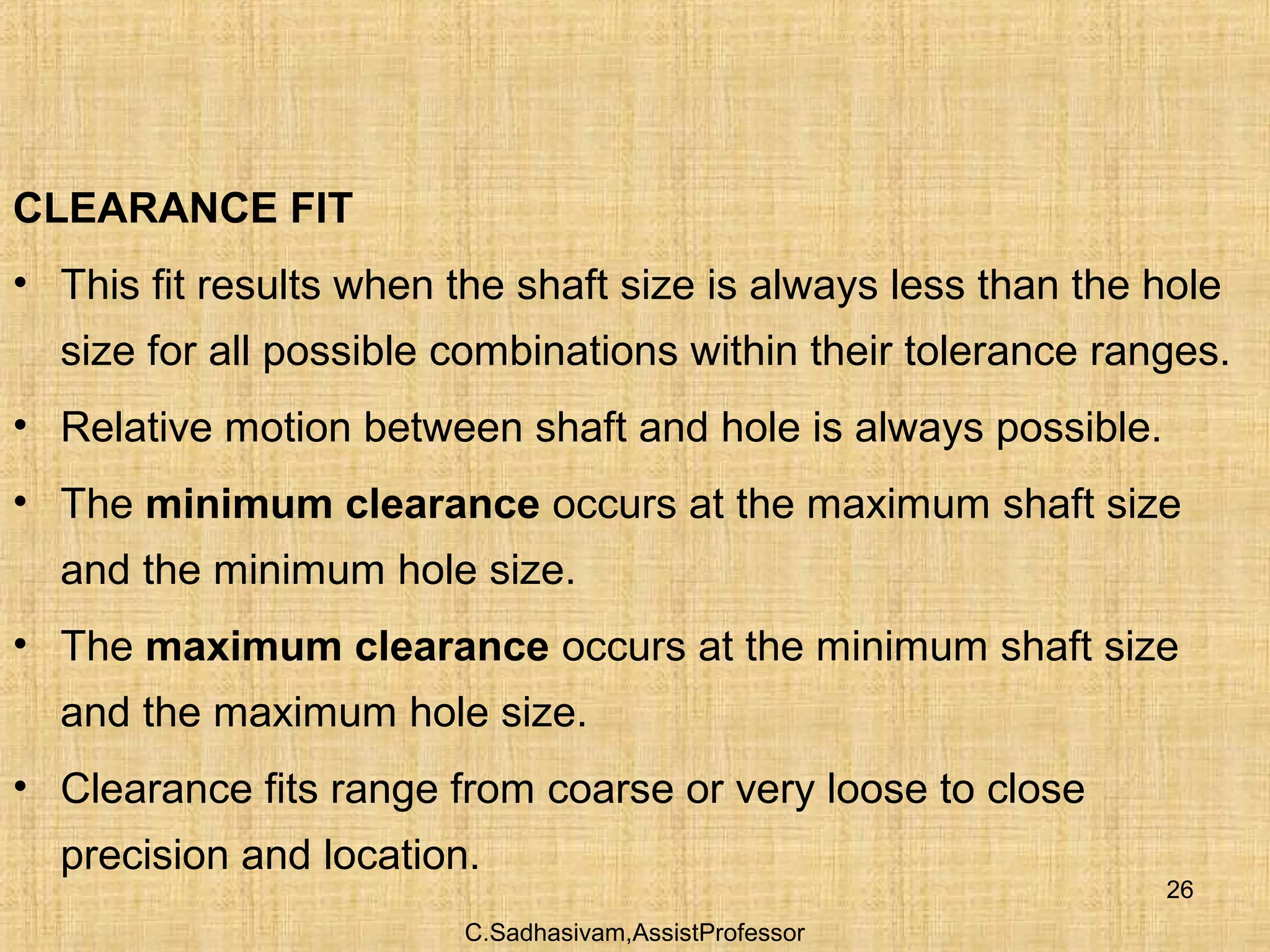 C.Sadhasivam,AssistProfessor
26
CLEARANCE FIT
• This fit results when the shaft size is always less than the hole
size for all possible combinations within their tolerance ranges.
• Relative motion between shaft and hole is always possible.
• The minimum clearance occurs at the maximum shaft size
and the minimum hole size.
• The maximum clearance occurs at the minimum shaft size
and the maximum hole size.
• Clearance fits range from coarse or very loose to close
precision and location.
 