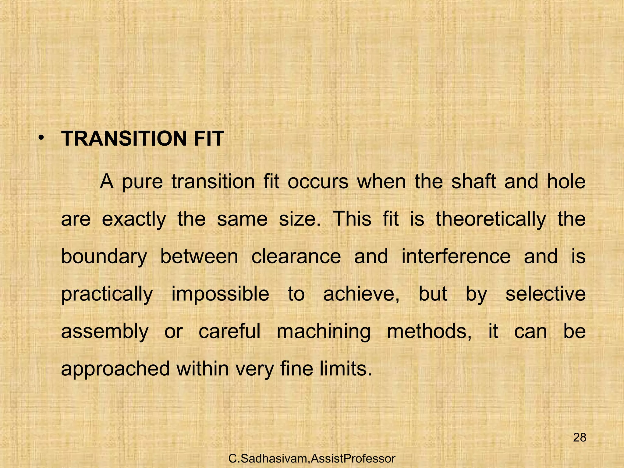 C.Sadhasivam,AssistProfessor
28
• TRANSITION FIT
A pure transition fit occurs when the shaft and hole
are exactly the same size. This fit is theoretically the
boundary between clearance and interference and is
practically impossible to achieve, but by selective
assembly or careful machining methods, it can be
approached within very fine limits.
 