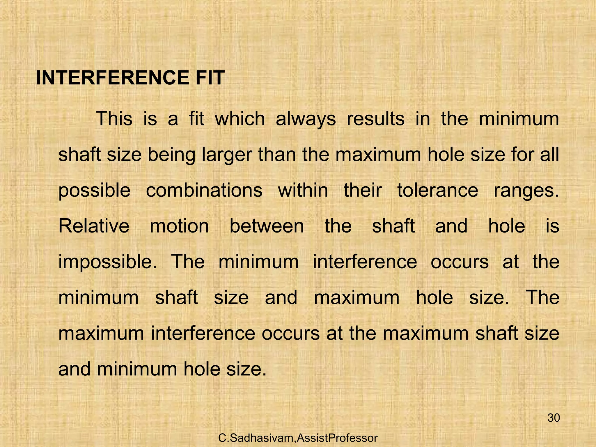 C.Sadhasivam,AssistProfessor
30
INTERFERENCE FIT
This is a fit which always results in the minimum
shaft size being larger than the maximum hole size for all
possible combinations within their tolerance ranges.
Relative motion between the shaft and hole is
impossible. The minimum interference occurs at the
minimum shaft size and maximum hole size. The
maximum interference occurs at the maximum shaft size
and minimum hole size.
 