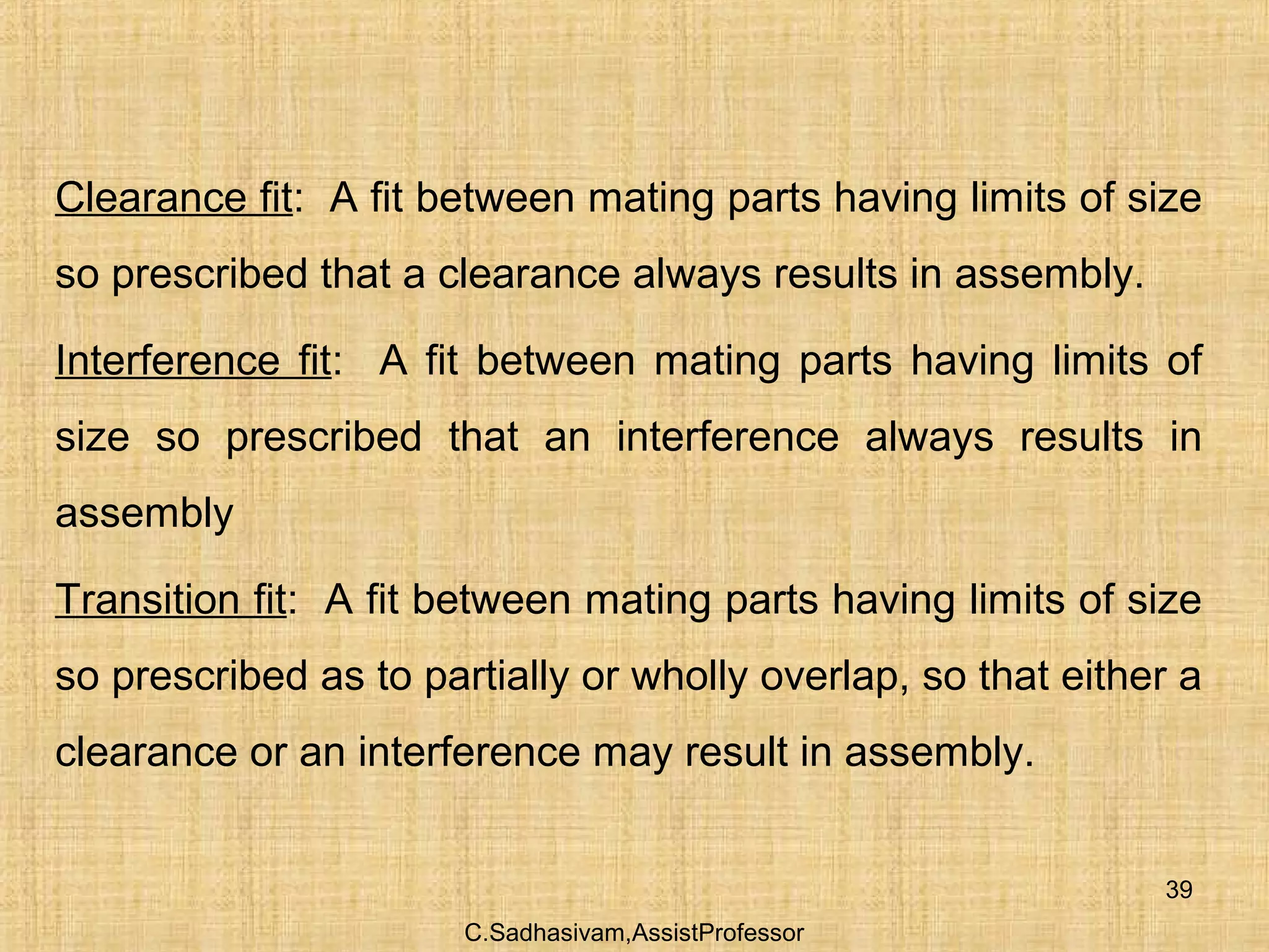 C.Sadhasivam,AssistProfessor
39
Clearance fit: A fit between mating parts having limits of size
so prescribed that a clearance always results in assembly.
Interference fit: A fit between mating parts having limits of
size so prescribed that an interference always results in
assembly
Transition fit: A fit between mating parts having limits of size
so prescribed as to partially or wholly overlap, so that either a
clearance or an interference may result in assembly.
 