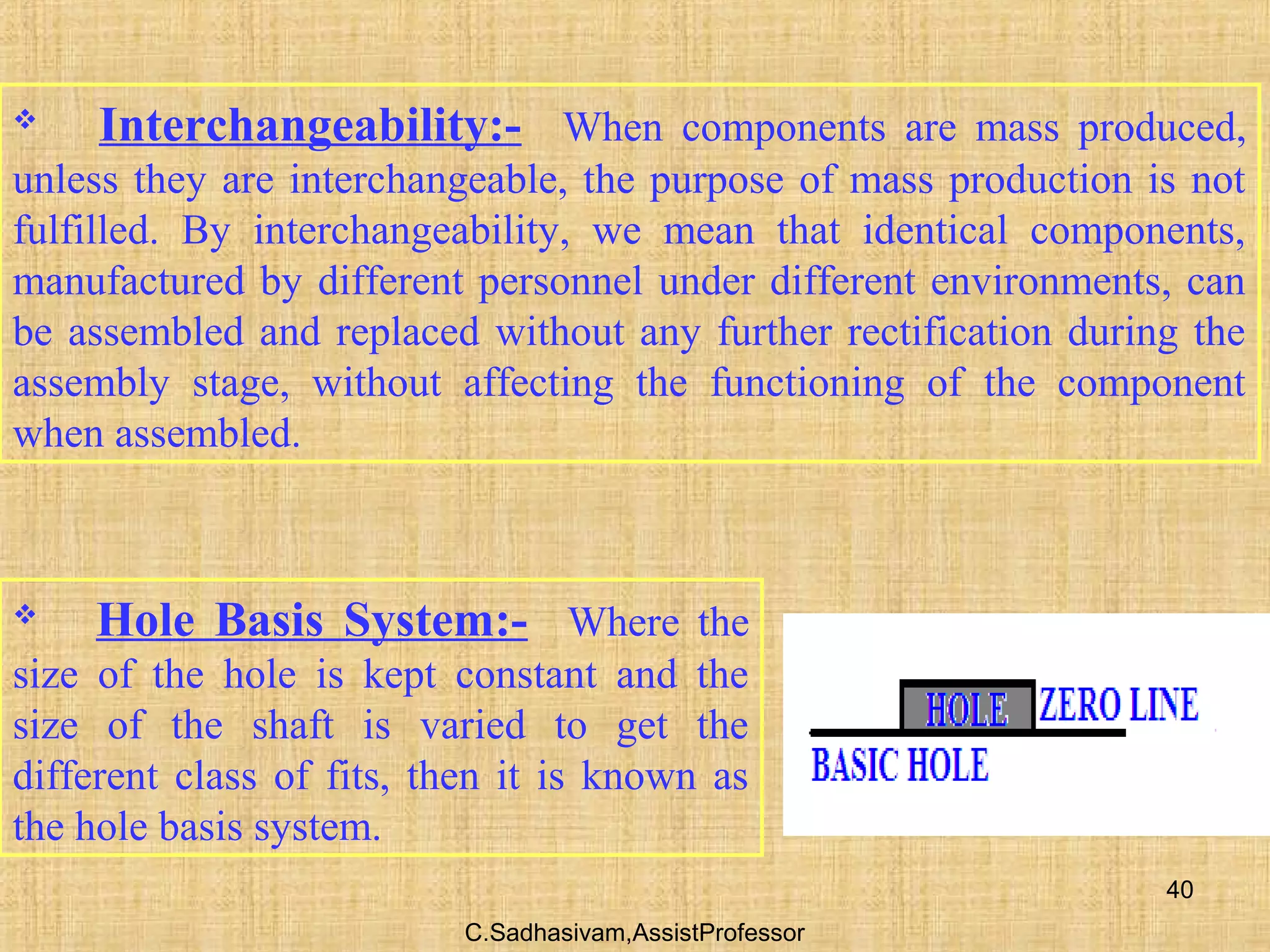 C.Sadhasivam,AssistProfessor
40
 Interchangeability:- When components are mass produced,
unless they are interchangeable, the purpose of mass production is not
fulfilled. By interchangeability, we mean that identical components,
manufactured by different personnel under different environments, can
be assembled and replaced without any further rectification during the
assembly stage, without affecting the functioning of the component
when assembled.
 Hole Basis System:- Where the
size of the hole is kept constant and the
size of the shaft is varied to get the
different class of fits, then it is known as
the hole basis system.
 