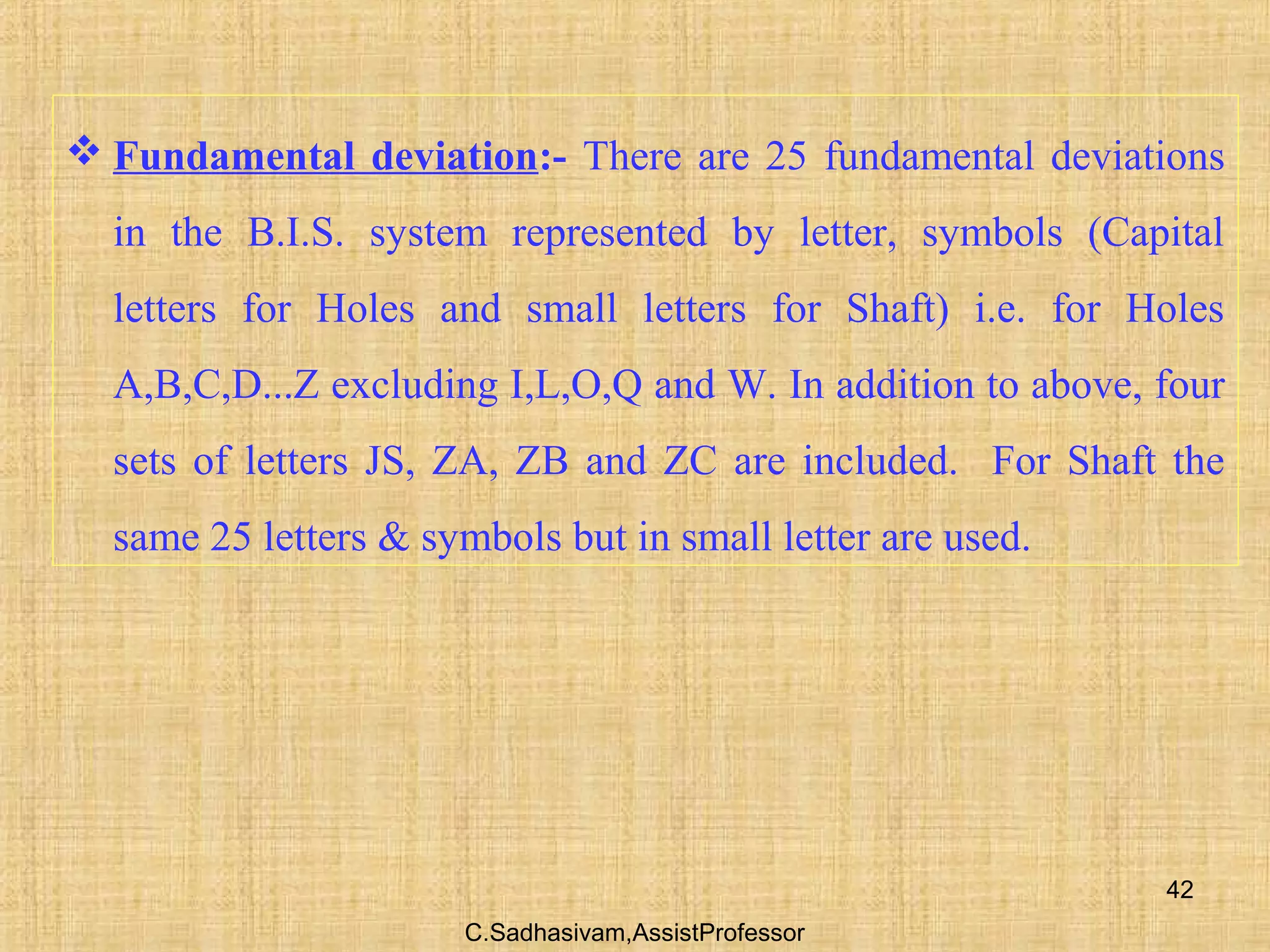 C.Sadhasivam,AssistProfessor
42
 Fundamental deviation:- There are 25 fundamental deviations
in the B.I.S. system represented by letter, symbols (Capital
letters for Holes and small letters for Shaft) i.e. for Holes
A,B,C,D...Z excluding I,L,O,Q and W. In addition to above, four
sets of letters JS, ZA, ZB and ZC are included. For Shaft the
same 25 letters & symbols but in small letter are used.
 
