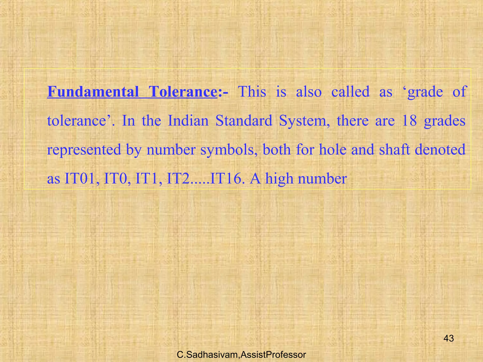 C.Sadhasivam,AssistProfessor
43
Fundamental Tolerance:- This is also called as ‘grade of
tolerance’. In the Indian Standard System, there are 18 grades
represented by number symbols, both for hole and shaft denoted
as IT01, IT0, IT1, IT2.....IT16. A high number
 