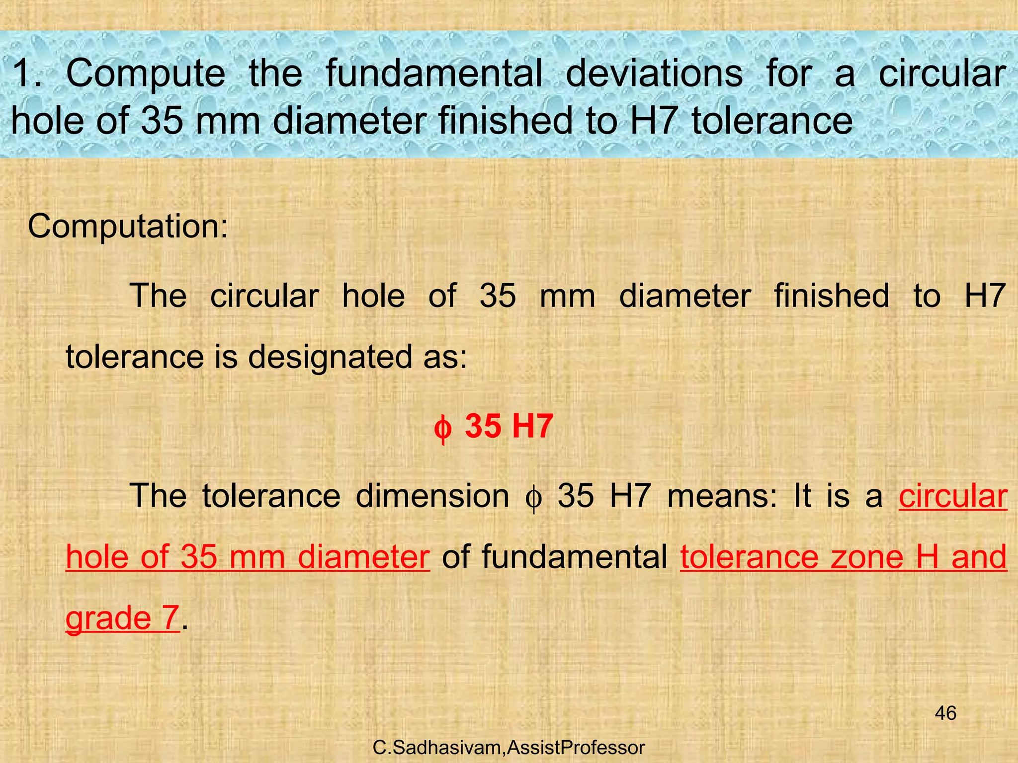 C.Sadhasivam,AssistProfessor
46
1. Compute the fundamental deviations for a circular
hole of 35 mm diameter finished to H7 tolerance
Computation:
The circular hole of 35 mm diameter finished to H7
tolerance is designated as:
φ 35 H7
The tolerance dimension φ 35 H7 means: It is a circular
hole of 35 mm diameter of fundamental tolerance zone H and
grade 7.
 