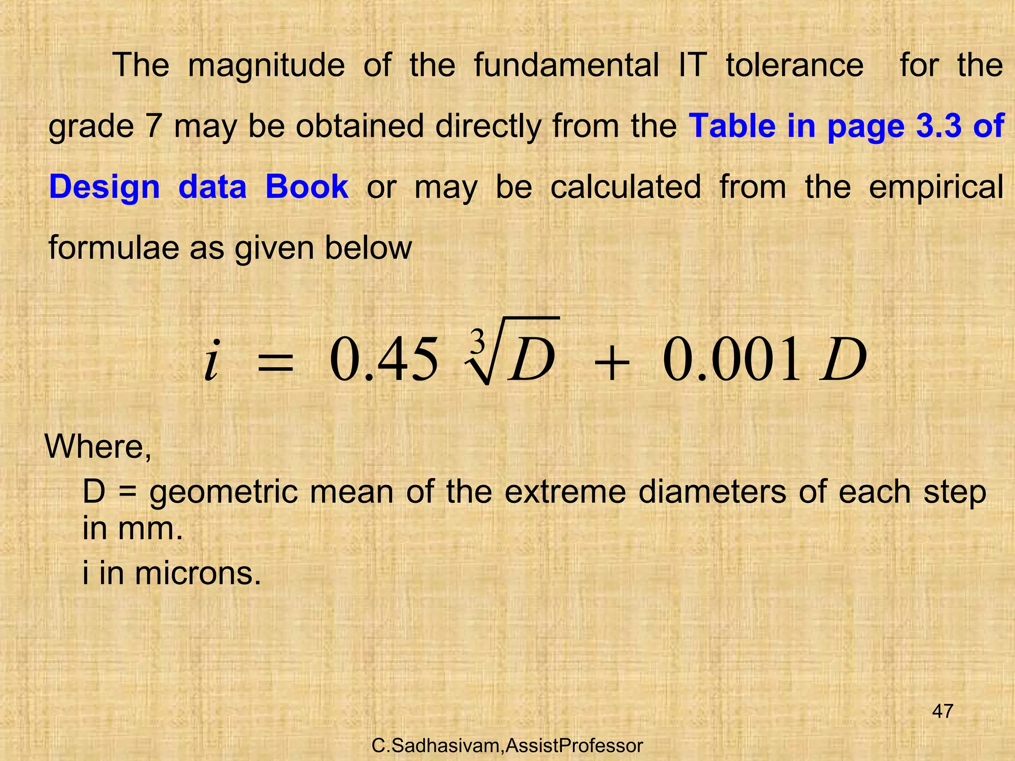 C.Sadhasivam,AssistProfessor
47
The magnitude of the fundamental IT tolerance for the
grade 7 may be obtained directly from the Table in page 3.3 of
Design data Book or may be calculated from the empirical
formulae as given below
3
0.45 0.001i D D= +
Where,
D = geometric mean of the extreme diameters of each step
in mm.
i in microns.
 