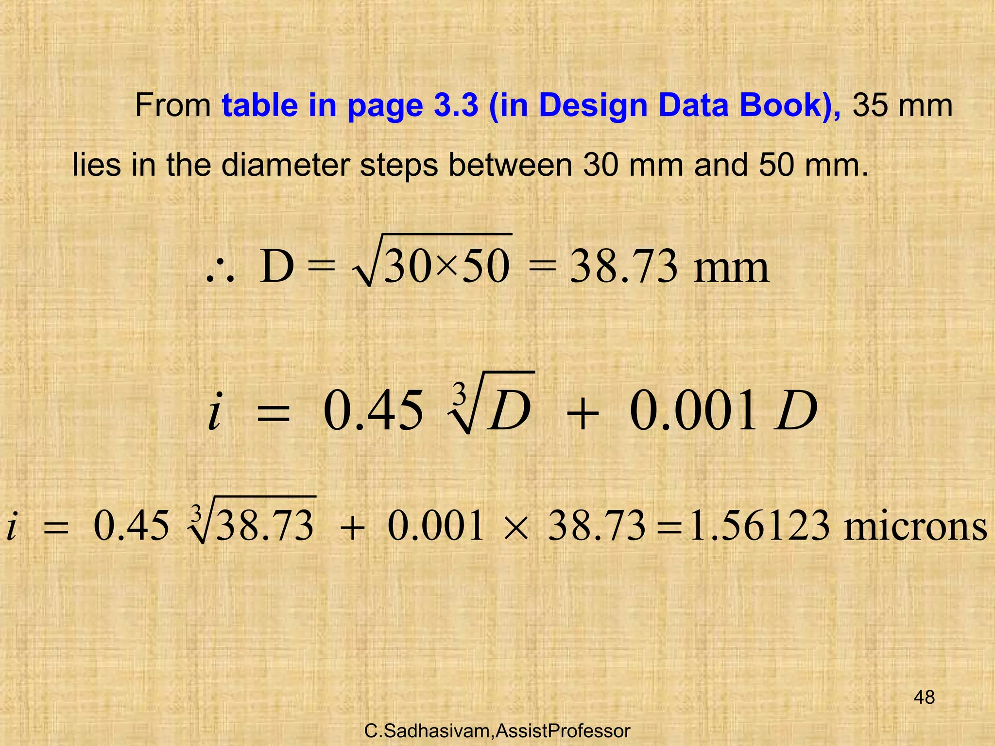 C.Sadhasivam,AssistProfessor
48
From table in page 3.3 (in Design Data Book), 35 mm
lies in the diameter steps between 30 mm and 50 mm.
D = 30×50 = 38.73 mm∴
3
0.45 38.73 0.001 38.73 1.56123 micronsi = + × =
3
0.45 0.001i D D= +
 