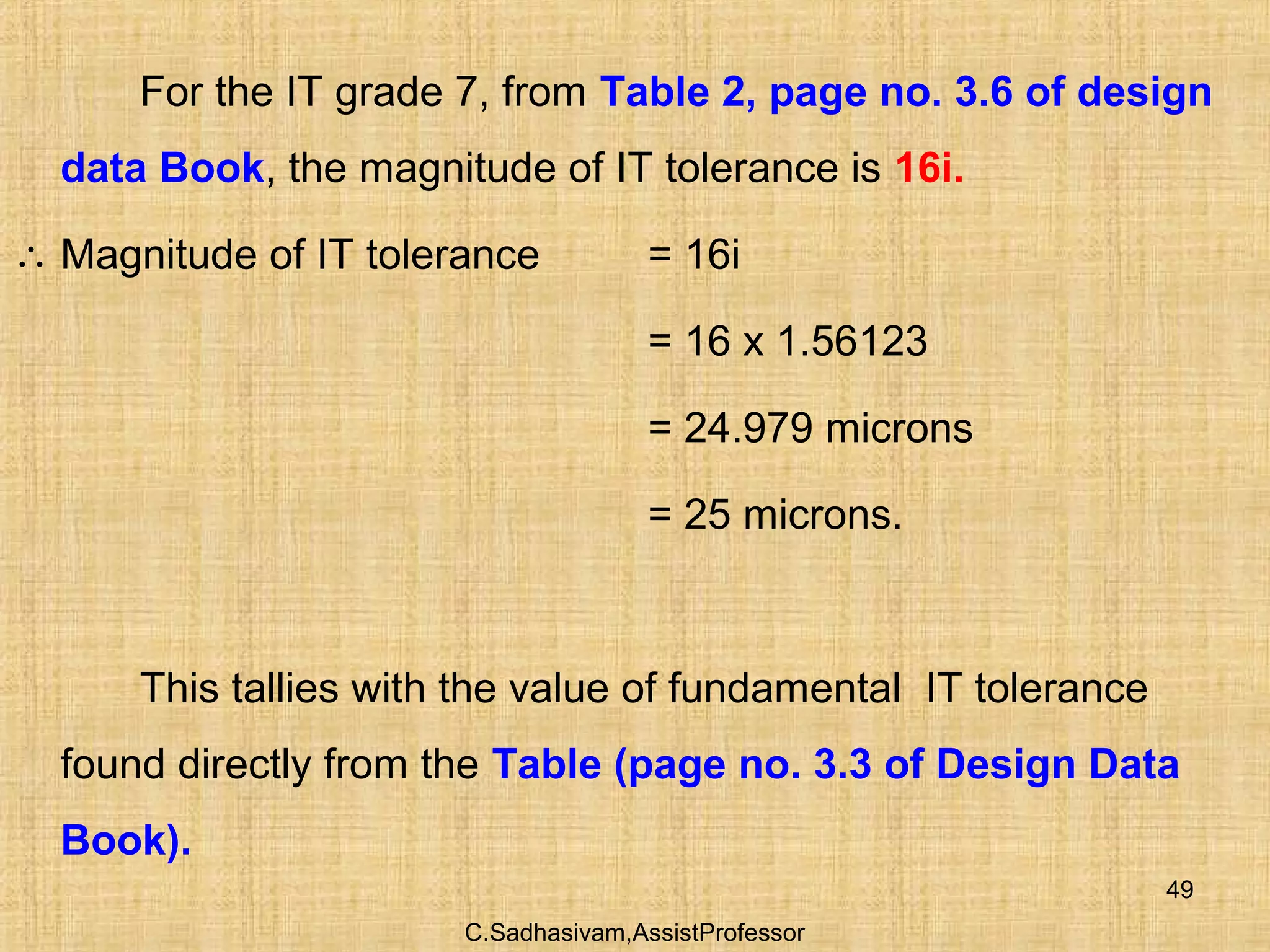 C.Sadhasivam,AssistProfessor
49
For the IT grade 7, from Table 2, page no. 3.6 of design
data Book, the magnitude of IT tolerance is 16i.
∴ Magnitude of IT tolerance = 16i
= 16 x 1.56123
= 24.979 microns
= 25 microns.
This tallies with the value of fundamental IT tolerance
found directly from the Table (page no. 3.3 of Design Data
Book).
 