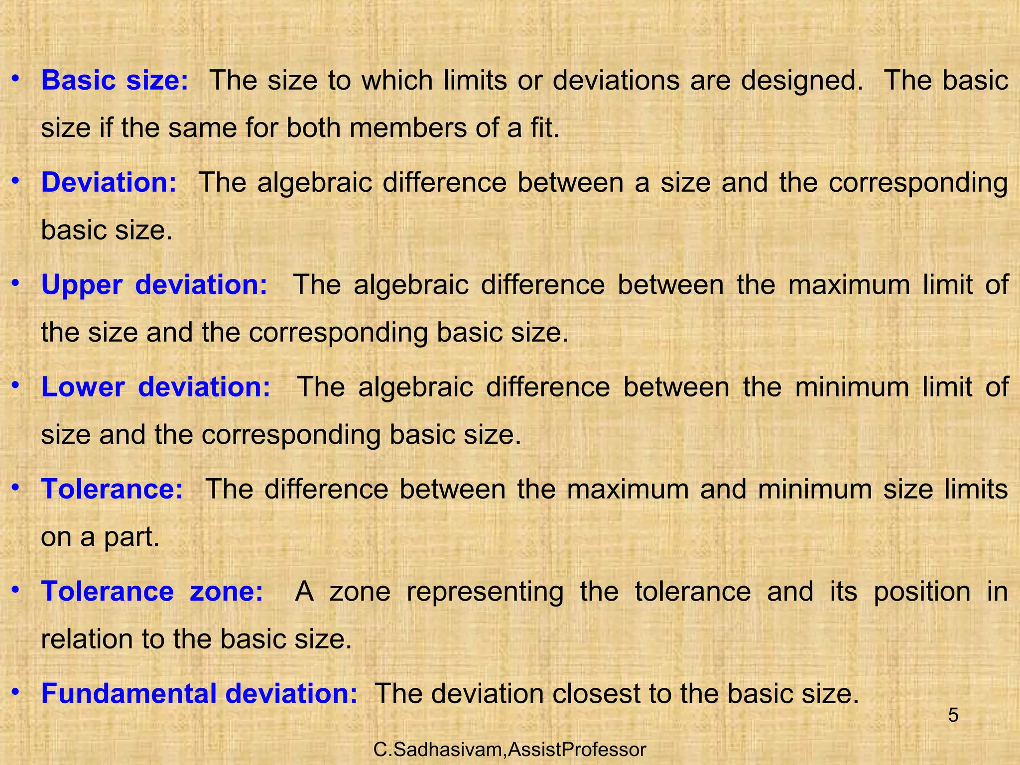 C.Sadhasivam,AssistProfessor
5
• Basic size: The size to which limits or deviations are designed. The basic
size if the same for both members of a fit.
• Deviation: The algebraic difference between a size and the corresponding
basic size.
• Upper deviation: The algebraic difference between the maximum limit of
the size and the corresponding basic size.
• Lower deviation: The algebraic difference between the minimum limit of
size and the corresponding basic size.
• Tolerance: The difference between the maximum and minimum size limits
on a part.
• Tolerance zone: A zone representing the tolerance and its position in
relation to the basic size.
• Fundamental deviation: The deviation closest to the basic size.
 