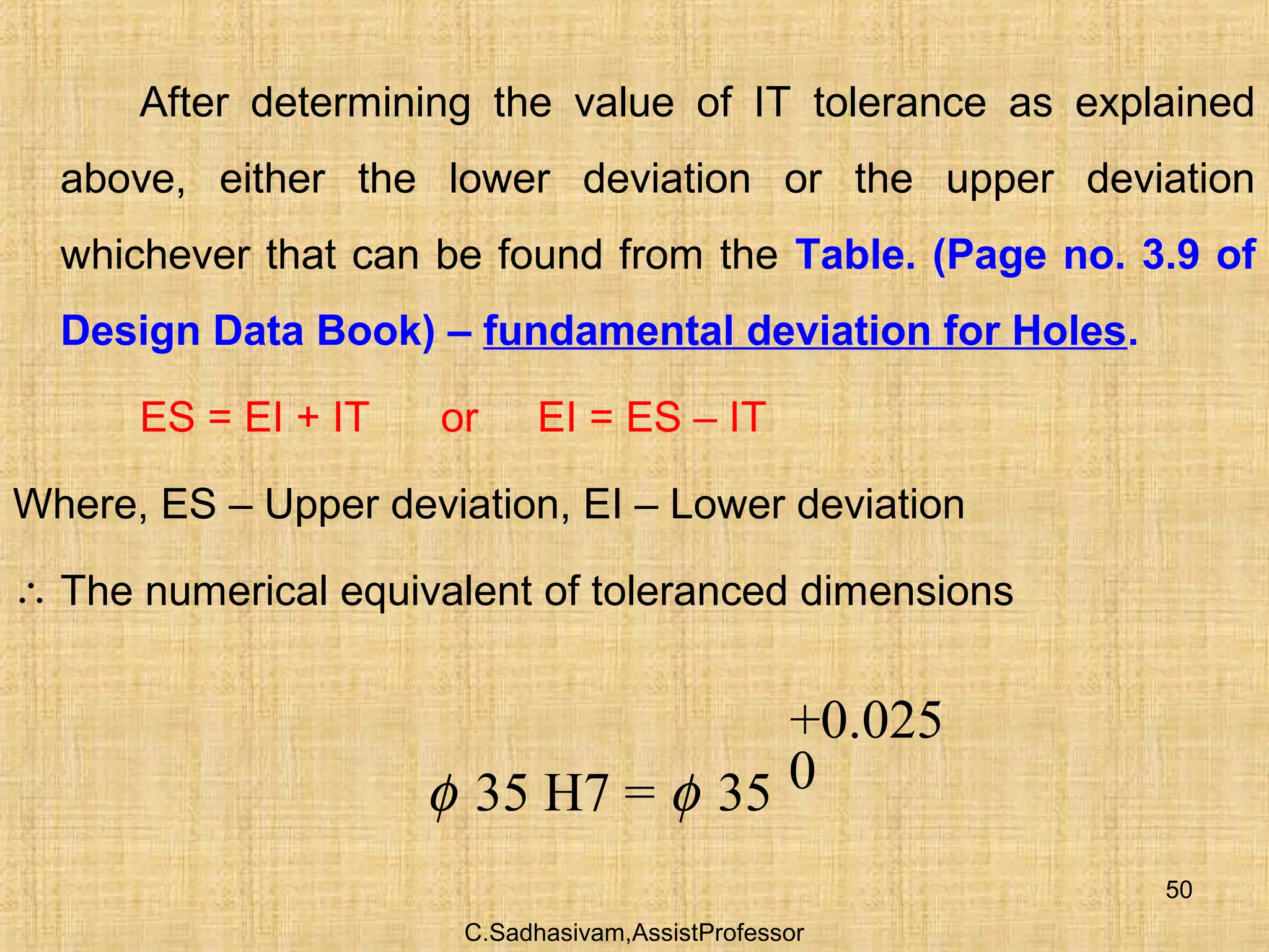 C.Sadhasivam,AssistProfessor
50
After determining the value of IT tolerance as explained
above, either the lower deviation or the upper deviation
whichever that can be found from the Table. (Page no. 3.9 of
Design Data Book) – fundamental deviation for Holes.
ES = EI + IT or EI = ES – IT
Where, ES – Upper deviation, EI – Lower deviation
∴ The numerical equivalent of toleranced dimensions
+0.025
035 H7 = 35φ φ
 