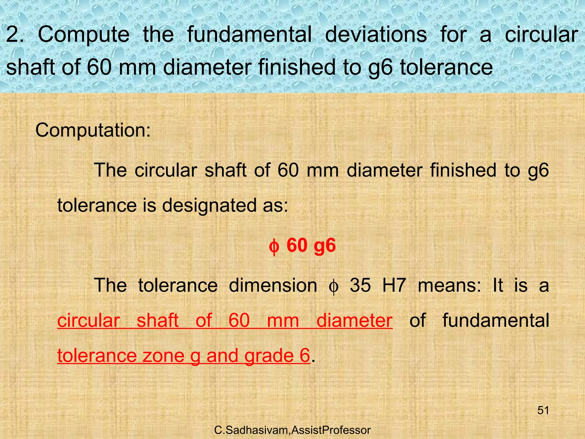C.Sadhasivam,AssistProfessor
51
2. Compute the fundamental deviations for a circular
shaft of 60 mm diameter finished to g6 tolerance
Computation:
The circular shaft of 60 mm diameter finished to g6
tolerance is designated as:
φ 60 g6
The tolerance dimension φ 35 H7 means: It is a
circular shaft of 60 mm diameter of fundamental
tolerance zone g and grade 6.
 