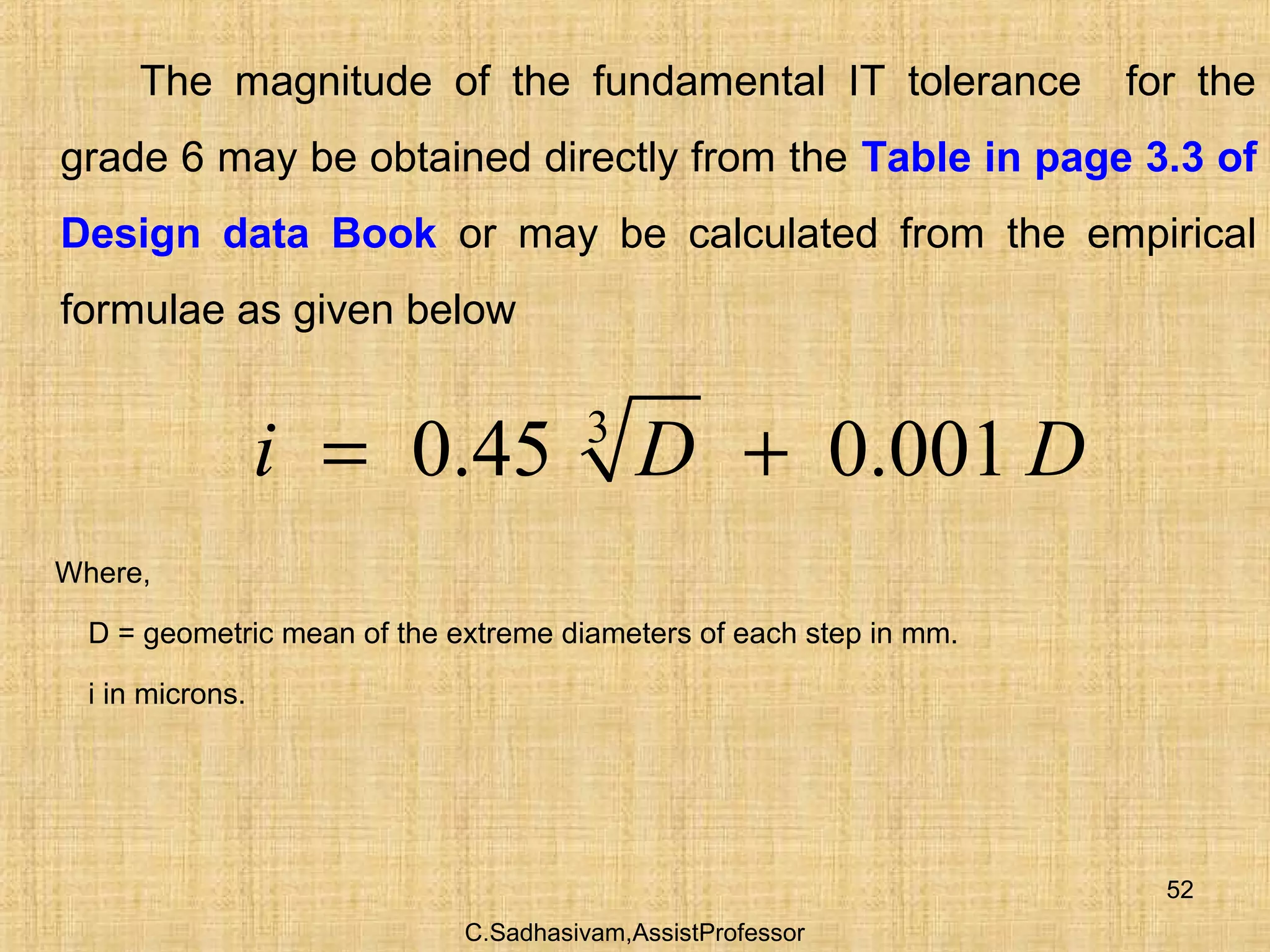 C.Sadhasivam,AssistProfessor
52
The magnitude of the fundamental IT tolerance for the
grade 6 may be obtained directly from the Table in page 3.3 of
Design data Book or may be calculated from the empirical
formulae as given below
3
0.45 0.001i D D= +
Where,
D = geometric mean of the extreme diameters of each step in mm.
i in microns.
 